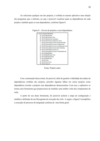 19
Ao selecionar qualquer um dos projetos, é exibida no mesmo aplicativo uma relação
dos programas que o utilizam, ou seja, é possível visualizar quais as dependências de cada
projeto e também quais os seus dependentes, conforme figura 8.
Figura 8 – Árvore de projetos e seus dependentes
Fonte: Próprio autor
Com a automação dessa rotina, foi possível, além de garantir a fidelidade dos dados de
dependências exibidos dos projetos, perceber algumas falhas em certos projetos como
dependência circular e projetos com dependências desnecessárias. Com isso, o aplicativo se
tornou uma ferramenta que proporcionou de imediato uma melhor visão dos componentes da
suíte.
A partir do uso desta ferramenta, foi possível acelerar a etapa de configuração e
também a definição de um fluxograma de execução dos Jobs. A seguir, a figura 9 exemplifica
a execução do processo de integração contínua de uma forma geral.
 