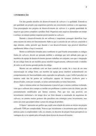 2
1 INTRODUÇÃO
Um dos grandes desafios do desenvolvimento de software é a qualidade. Entende-se
por qualidade um projeto cuja arquitetura permita um crescimento contínuo e em segurança.
Uma preocupação nos projetos de desenvolvimento de software é a grande quantidade de
arquivos que juntos compõem o produto final. Organizar estes arquivos demandam um tempo
e esforço, no entanto podem impactar positivamente no software.
Durante o desenvolvimento de um software é importante conseguir identificar bugs
antes mesmo de entrar em funcionamento. Sabe-se que o conceito de um software concluído é
algo abstrato, então, permitir que durante o seu desenvolvimento seja possível identificar
rapidamente falhas e bugs é essencial.
Dentre as definições tomadas para o ambiente no qual ficarão armazenados os códigos
fontes do software, deverá ser pensada também a estratégia que será adotada para que os
membros da equipe de desenvolvimento possam trabalhar em conjunto, sem que a integração
de um código fonte de um membro possa interferir negativamente, sobrescrevendo o trabalho
de outro ou até mesmo gerando perdas de código.
Mesmo em um ambiente com um bom controle de versão, há o risco de em uma
sincronização de código fonte, um membro da equipe possa interferir acidentalmente em
comportamentos de funcionalidades antes esperados na aplicação, o que é difícil perceber em
cenários onde não há pontos de verificações capazes de fornecer feedbacks para o
desenvolvedor, como por exemplo, os testes automatizados ou testes funcionais.
Após o sistema entrar em funcionamento é possível que o mesmo continue evoluindo,
visto que o software deve sempre se moldar aos problemas e cenários reais do cliente, que são
constantemente modificados por fatores externos. Para que isso seja possível, um
investimento intelectual e de tempo deve ser feito durante a construção da arquitetura do
software, no entanto muitos gestores não percebem esta estratégia como investimento, mas
como um custo que poderá afetar o prazo de entrega do produto.
O figura 1 apresenta um gráfico que expõe uma relação de custos ao iniciar um projeto
utilizando TDD por complexidade. Nota-se que inicialmente o investimento para utilizar tais
práticas junto à complexidade é alto, no entanto, no decorrer do projeto ficam perceptíveis as
vantagens de se ter optado pela utilização desta técnica de desenvolvimento.
 