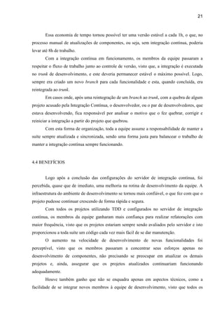 21
Essa economia de tempo tornou possível ter uma versão estável a cada 1h, o que, no
processo manual de atualizações de componentes, ou seja, sem integração contínua, poderia
levar até 8h de trabalho.
Com a integração contínua em funcionamento, os membros da equipe passaram a
respeitar o fluxo de trabalho junto ao controle de versão, visto que, a integração é executada
no trunk de desenvolvimento, e este deveria permanecer estável o máximo possível. Logo,
sempre era criado um novo branch para cada funcionalidade e esta, quando concluída, era
reintegrada ao trunk.
Em casos onde, após uma reintegração de um branch ao trunk, com a quebra de algum
projeto acusado pela Integração Contínua, o desenvolvedor, ou o par de desenvolvedores, que
estava desenvolvendo, fica responsável por analisar o motivo que o fez quebrar, corrigir e
reiniciar a integração a partir do projeto que quebrou.
Com esta forma de organização, toda a equipe assume a responsabilidade de manter a
suíte sempre atualizada e sincronizada, sendo uma forma justa para balancear o trabalho de
manter a integração contínua sempre funcionando.
4.4 BENEFÍCIOS
Logo após a conclusão das configurações do servidor de integração contínua, foi
percebida, quase que de imediato, uma melhoria na rotina de desenvolvimento da equipe. A
infraestrutura do ambiente de desenvolvimento se tornou mais confiável, o que fez com que o
projeto pudesse continuar crescendo de forma rápida e segura.
Com todos os projetos utilizando TDD e configurados no servidor de integração
contínua, os membros da equipe ganharam mais confiança para realizar refatorações com
maior frequência, visto que os projetos estariam sempre sendo avaliados pelo servidor e isto
proporcionou a toda suíte um código cada vez mais fácil de se dar manutenção.
O aumento na velocidade de desenvolvimento de novas funcionalidades foi
perceptível, visto que os membros passaram a concentrar seus esforços apenas no
desenvolvimento de componentes, não precisando se preocupar em atualizar os demais
projetos e, ainda, assegurar que os projetos atualizados continuariam funcionando
adequadamente.
Houve também ganho que não se enquadra apenas em aspectos técnicos, como a
facilidade de se integrar novos membros à equipe de desenvolvimento, visto que todos os
 