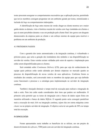 22
testes procuram assegurar os comportamentos necessários que a aplicação precisa, permitindo
que novos membros consigam programar em um ambiente guiado por testes, minimizando a
inclusão de bugs ou comportamentos indesejados.
A identificação de bugs antes mesmo da versão chegar ao cliente mostrou ser o maior
ganho dentre os demais, visto o histórico recente de versões com bugs instaladas em clientes e
que só eram percebidos durante o uso em produção pelo cliente final. Isto gerava um desgaste
desnecessário da empresa junto ao cliente e um esforço enorme da equipe para resolver o
problema em um ambiente de produção.
4.5 PRÓXIMOS PASSOS
Com a garantia dos testes automatizados e da integração contínua, é vislumbrado o
próximo passo, que seria a geração dos instaladores dos módulos e sua disponibilização no
servidor de versões. Estas versões seriam validadas pelo setor de suporte e implantação para
então serem disponibilizadas para os clientes.
Será estudado sobre Continuous Delivery (CD), para que seja de conhecimento da
equipe quais práticas estão sendo adotadas por demais empresas no mercado quanto ao
processo de disponibilização de novas versões de seus aplicativos. Conforme forem os
resultados dos estudos, será conversado entre os membros da equipe para que seja definido
como funcionará o processo e a estratégia para implementação no servidor de integração
contínua.
Também é desejado diminuir o tempo total de execução para realizar a integração de
toda a suíte. Para isto estão sendo considerados dois itens que podem ser melhorados. O
primeiro seria permitir que os testes de integração com o banco de dados sejam feitos em
memória utilizando o banco de dados SQLite. O segundo ponto seria conseguir paralelizar
mais a execução de mais Jobs na integração contínua, sejam elas em outras máquinas como
cluster ou no próprio servidor de integração. O objetivo seria ter um ganho de 50% no tempo
total de execução.
5 CONCLUSÃO
Foram apresentados neste trabalho os benefícios de se utilizar, em um projeto de
desenvolvimento de software, TDD junto com um servidor de integração contínua.
 