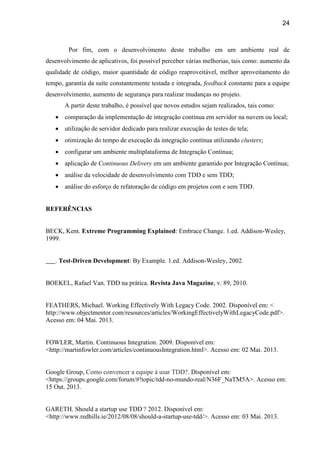 24
Por fim, com o desenvolvimento deste trabalho em um ambiente real de
desenvolvimento de aplicativos, foi possível perceber várias melhorias, tais como: aumento da
qualidade de código, maior quantidade de código reaproveitável, melhor aproveitamento do
tempo, garantia da suíte constantemente testada e integrada, feedback constante para a equipe
desenvolvimento, aumento de segurança para realizar mudanças no projeto.
A partir deste trabalho, é possível que novos estudos sejam realizados, tais como:
 comparação da implementação de integração contínua em servidor na nuvem ou local;
 utilização de servidor dedicado para realizar execução de testes de tela;
 otimização do tempo de execução da integração contínua utilizando clusters;
 configurar um ambiente multiplataforma de Integração Contínua;
 aplicação de Continuous Delivery em um ambiente garantido por Integração Contínua;
 análise da velocidade de desenvolvimento com TDD e sem TDD;
 análise do esforço de refatoração de código em projetos com e sem TDD.
REFERÊNCIAS
BECK, Kent. Extreme Programming Explained: Embrace Change. 1.ed. Addison-Wesley,
1999.
. Test-Driven Development: By Example. 1.ed. Addison-Wesley, 2002.
BOEKEL, Rafael Van. TDD na prática. Revista Java Magazine, v. 89, 2010.
FEATHERS, Michael. Working Effectively With Legacy Code. 2002. Disponível em: <
http://www.objectmentor.com/resources/articles/WorkingEffectivelyWithLegacyCode.pdf>.
Acesso em: 04 Mai. 2013.
FOWLER, Martin. Continuous Integration. 2009. Disponível em:
<http://martinfowler.com/articles/continuousIntegration.html>. Acesso em: 02 Mai. 2013.
Google Group, Como convencer a equipe à usar TDD?. Disponível em:
<https://groups.google.com/forum/#!topic/tdd-no-mundo-real/N36F_NaTM5A>. Acesso em:
15 Out. 2013.
GARETH. T  ? 2012. Disponível em:
<http://www.redhills.ie/2012/08/08/should-a-startup-use-tdd/>. Acesso em: 03 Mai. 2013.
 