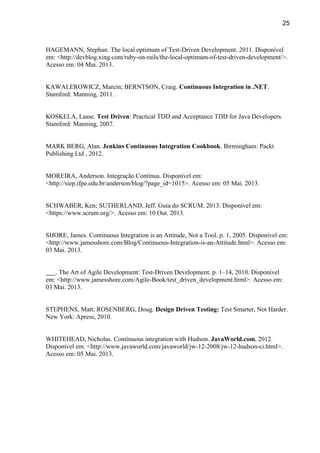 25
HAGEMANN, Stephan. The local optimum of Test-Driven Development. 2011. Disponível
em: <http://devblog.xing.com/ruby-on-rails/the-local-optimum-of-test-driven-development/>.
Acesso em: 04 Mai. 2013.
KAWALEROWICZ, Marcin; BERNTSON, Craig. Continuous Integration in .NET.
Stamford: Manning, 2011.
KOSKELA, Lasse. Test Driven: Practical TDD and Acceptance TDD for Java Developers.
Stamford: Manning, 2007.
MARK BERG, Alan. Jenkins Continuous Integration Cookbook. Birmingham: Packt
Publishing Ltd , 2012.
MOREIRA, Anderson. Integração Contínua. Disponível em:
<http://siep.ifpe.edu.br/anderson/blog/?page_id=1015>. Acesso em: 05 Mai. 2013.
SCHWABER, Ken; SUTHERLAND, Jeff. Guia do SCRUM. 2013. Disponível em:
<https://www.scrum.org/>. Acesso em: 10 Out. 2013.
SHORE, James. Continuous Integration is an Attitude, Not a Tool. p. 1, 2005. Disponível em:
<http://www.jamesshore.com/Blog/Continuous-Integration-is-an-Attitude.html>. Acesso em:
03 Mai. 2013.
. The Art of Agile Development: Test-Driven Development. p. 1–14, 2010. Disponível
em: <http://www.jamesshore.com/Agile-Book/test_driven_development.html>. Acesso em:
03 Mai. 2013.
STEPHENS, Matt; ROSENBERG, Doug. Design Driven Testing: Test Smarter, Not Harder.
New York: Apress, 2010.
WHITEHEAD, Nicholas. Continuous integration with Hudson. JavaWorld.com, 2012.
Disponível em: <http://www.javaworld.com/javaworld/jw-12-2008/jw-12-hudson-ci.html>.
Acesso em: 05 Mai. 2013.
 