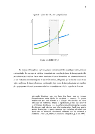 3
Figura 1 – Custo do TDD por Complexidade
Fonte: GARETH (2012)
Na fase de publicação do software, etapas como reunir todos os códigos fontes, realizar
a compilação dos mesmos e publicar o resultado da compilação junto à documentação são
procedimentos rotineiros. Estas etapas são burocráticas e demandam um tempo considerável
ao ser realizada em uma máquina de desenvolvimento, obrigando que a mesma necessite de
todo o ambiente de desenvolvimento configurado, bem como da dependência de um membro
da equipe para realizar os passos supracitados, tornando-a suscetível a reprodução de erros.
I bugs
-
-
cil de encontrar o
problema. (FOWLER, Martin, Continuous Integration, p. 1-24, 2009)
 