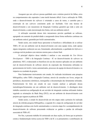 4
Assegurar que um software possua qualidade com o mínimo possível de falhas, erros
ou comportamentos não esperados é uma tarefa bastante difícil. Com a utilização do TDD,
onde o desenvolvimento do software é orientado a casos de testes, o caminho para a
construção de um software consistente pode ser facilitado. Unir esta técnica de
desenvolvimento a um mecanismo de Integração Contínua garantirá que toda a suíte em
desenvolvimento, a cada sincronização dos fontes, terá seu ambiente estável.
A utilização associada desses dois mecanismos provém qualidade ao software,
agregando um aumento de produtividade e assegurando dessa forma melhorias contínuas em
um ambiente estável, garantido por builds automatizados.
Sendo assim, este estudo busca apresentar os benefícios e dificuldades de se utilizar
TDD e IC em um ambiente real de desenvolvimento com uma equipe mista, onde apenas
alguns integrantes conhecem seu uso, fomentando, adicionalmente, a qualidade do Software e
a entrega real de produtos com máximo retorno para o cliente final.
O principal objetivo desse trabalho é analisar o uso associado do Test Driven
Development – TDD e da Integração Contínua - IC no desenvolvimento de software na
plataforma .NET, evidenciando os benefícios do uso dos mesmos aplicados em um ambiente
real de desenvolvimento de software através da exposição das ferramentas utilizadas no
gerenciamento de builds e testes automatizados, processos da equipe de desenvolvimento e os
impactos no resultado do projeto.
Para fundamentar teoricamente este estudo, foi realizada inicialmente uma pesquisa
bibliográfica, sobre TDD e Integração Contínua, através de consultas aos livros, artigos de
periódicos, documentos eletrônicos, monografias e documentação das ferramentas utilizadas.
Posteriormente foi feito um estudo de caso visando analisar a aplicação dessas
metodologias/ferramentas em um ambiente real de desenvolvimento. A abordagem deste
trabalho consistirá na configuração de um servidor de integração contínua utilizando Jenkins
seguindo as orientações de Mark Berg (2012), em um ambiente de desenvolvimento com
projetos que seguem as práticas do TDD.
Sendo assim, o estudo foi desenvolvido em três etapas onde a primeira foi realizada
através da referida pesquisa bibliográfica, a segunda foi a etapa de configuração do servidor
de integração contínua com builds automatizados e a terceira etapa foi o acompanhamento do
desenvolvimento do software procurando evidenciar os ganhos e perdas da utilização
associada de TDD e IC.
Por fim, o presente trabalho foi estruturado em duas seções, de forma que no primeiro
consta a fundamentação teórica acerca do TDD e da IC e os pensamentos e contribuições de
 