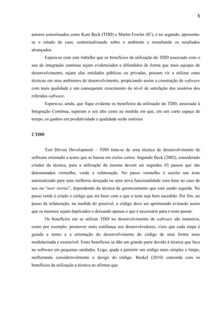 5
autores conceituados como Kent Beck (TDD) e Martin Fowler (IC), e no segundo, apresenta-
se o estudo de caso, contextualizando sobre o ambiente e ressaltando os resultados
alcançados.
Espera-se com este trabalho que os benefícios da utilização do TDD associado com o
uso de integração contínua sejam evidenciados e difundidos de forma que mais equipes de
desenvolvimento, sejam elas entidades públicas ou privadas, possam vir a utilizar estas
técnicas em seus ambientes de desenvolvimento, propiciando assim a construção de software
com mais qualidade e um consequente crescimento do nível de satisfação dos usuários dos
referidos software.
Espera-se, ainda, que fique evidente os benefícios da utilização do TDD, associado à
Integração Contínua, superam o seu alto custo na medida em que, em um curto espaço de
tempo, os ganhos em produtividade e qualidade serão notórios
2 TDD
Test Driven Development – TDD trata-se de uma técnica de desenvolvimento de
software orientado a testes que se baseia em ciclos curtos. Segundo Beck (2002), considerado
criador da técnica, para a utilização da mesma devem ser seguidos 03 passos que são
denominados vermelho, verde e refatoração. No passo vermelho é escrito um teste
automatizado para uma melhoria desejada ou uma nova funcionalidade com base no caso de
uso ou “user stories” N
passo verde é criado o código que irá fazer com o que o teste seja bem sucedido. Por fim, no
passo da refatoração, na medida do possível, o código deve ser aprimorado evitando assim
que os mesmos sejam duplicados e deixando apenas o que é necessário para o teste passar.
Os benefícios em se utilizar TDD no desenvolvimento de software são inúmeros,
como por exemplo: promover mais confiança aos desenvolvedores, visto que cada etapa é
guiada a testes e a orientação do desenvolvimento do código de uma forma mais
modularizada e extensível. Estes benefícios se dão em grande parte devido à técnica que foca
no software em pequenas unidades. Logo, ajuda a permitir um código mais simples e limpo,
melhorando consideravelmente o design do código. Boekel (2010) concorda com os
benefícios da utilização a técnica ao afirmar que:
 