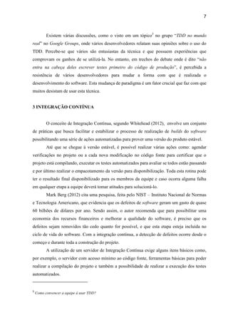 7
Existem várias discussões, como o visto em um tópico3
no “TDD no mundo
real” Google Groups, onde vários desenvolvedores relatam suas opiniões sobre o uso do
TDD. Percebe-se que vários são entusiastas da técnica e que possuem experiências que
comprovam os ganhos de se utilizá-la. No entanto, em trechos do “não
entra na cabeça deles escrever testes primeiro do código de produção”, é percebida a
resistência de vários desenvolvedores para mudar a forma com que é realizada o
desenvolvimento do software. Esta mudança de paradigma é um fator crucial que faz com que
muitos desistam de usar esta técnica.
3 INTEGRAÇÃO CONTÍNUA
O conceito de Integração Contínua, segundo Whitehead (2012), envolve um conjunto
de práticas que busca facilitar e estabilizar o processo de realização de builds do software
possibilitando uma série de ações automatizadas para prover uma versão do produto estável.
Até que se chegue à versão estável, é possível realizar várias ações como: agendar
verificações no projeto ou a cada nova modificação no código fonte para certificar que o
projeto está compilando, executar os testes automatizados para avaliar se todos estão passando
e por último realizar o empacotamento da versão para disponibilização. Toda esta rotina pode
ter o resultado final disponibilizado para os membros da equipe e caso ocorra alguma falha
em qualquer etapa a equipe deverá tomar atitudes para solucioná-lo.
Mark Berg (2012) cita uma pesquisa, feita pelo NIST – Instituto Nacional de Normas
e Tecnologia Americano, que evidencia que os defeitos de software geram um gasto de quase
60 bilhões de dólares por ano. Sendo assim, o autor recomenda que para possibilitar uma
economia dos recursos financeiros e melhorar a qualidade do software, é preciso que os
defeitos sejam removidos tão cedo quanto for possível, e que esta etapa esteja incluída no
ciclo de vida do software. Com a integração contínua, a detecção de defeitos ocorre desde o
começo e durante toda a construção do projeto.
A utilização de um servidor de Integração Contínua exige alguns itens básicos como,
por exemplo, o servidor com acesso mínimo ao código fonte, ferramentas básicas para poder
realizar a compilação do projeto e também a possibilidade de realizar a execução dos testes
automatizados.
3
Como convencer a equipe à usar TDD?
 