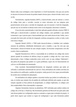 9
Dentre todas essas estratégias a mais importante é o build incremental, visto que este auxilia
no decorrer do desenvolvimento do produto dando retornos para o desenvolvedor várias vezes
ao dia.
Normalmente, segundo Koskela (2007), o desenvolvedor, antes de realizar o commit
do código fonte para o servidor, executa os testes relevantes em sua máquina para
posteriormente enviar para o servidor de integração, que irá executar o build de integração,
que por sua vez irá realizar os demais testes como os de integração, funcionais e unitários.
O uso de testes automatizados é mais bem aplicado quando utilizada a técnica TDD. O
TDD guia o desenvolvedor a produzir um código simples, com qualidade e que atende
exatamente o que é preciso para a funcionalidade que está sendo desenvolvida. Então, com a
execução dos testes pelo servidor de integração contínua conseguimos avaliar se toda a suíte
está coesa e íntegra.
Segundo Boekel (2010), o TDD ajuda desenvolvedores a trabalhar com unidades
menores do problema, trabalhando diretamente com o modelo, o que faz com que seja
direcionado o desenvolvimento de uma solução simples, favorecendo componentes com alta
coesão e baixo acoplamento.
Segundo Kawalerowicz (2011), a necessidade de se melhorar um código não ocorre
apenas quando há existência de defeitos (bugs) ou quando o código não faz o que estava
determinado a fazer. Códigos conhecidos como smelly code, ou seja, códigos “fedorentos”,
são partes do programa que podem vir a gerar problemas, sejam eles de funcionamento do
software ou dificuldades de manutenção.
Uma excelente funcionalidade/ferramenta da integração contínua que pode ser
utilizada é o analisador automatizado de software. Estes analisadores são criados com base em
boas práticas de codificação e padrões de projetos, sendo possível criar regras personalizadas
de acordo com a realidade de cada projeto.
Os analisadores de códigos ajudam a encontrar trechos que podem ser melhorados, ou
seja, os trechos que estejam fora do padrão de codificação definido pela equipe, os que não
estejam seguindo as boas práticas de programação, os códigos duplicados, os códigos com
alta complexidade e baixo desempenho e segurança.
Algumas ferramentas famosas na plataforma .NET utilizadas para análise estática de
código são a FxCop e o StyleCop. São ferramentas gratuitas da Microsoft nas quais para cada
uma dessas podem ser configuradas arquivos contendo as regras para avaliação do projeto. A
partir deste arquivo que contém as regras de configuração é que cada ferramenta poderá
 