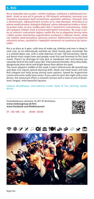 Night life
Hviezdoslavovo námestie 15, 811 01 Bratislava
www.medusagroup.sk/#rio
www.facebook.com/RioRestaurant
ST – SO / WE – SA 20:00 – 05:00
5. RIO
Rio je diskotéka ako sa patrí: s kilami mejkapu, lodičkami a odhalenými hru-
ďami, chodí sa sem piť (v ponuke je 150 rôznych cocktailov), tancovať a sa-
mozrejme bezostyšne baliť príslušníkov opačného pohlavia. Krásnych žien
a zhovorčivých, zábavychtivých turistov je tu vždy dostatok. Klientela je tu
pekne medzinárodná, diskogule blýskavé, sukne nebezpečne krátke a taneč-
ný parket malý, no živý. Hudba patrí skôr k tanečnému mainstreamu, takže
sem pokojne môžete vziať aj konzervatívnejších kamarátov. Na svoje si prí-
du aj milovníci mohutných stejkov, keďže Rio má aj elegantný dining room
s (dosť vysoko nacenenou) argentínskou kuchyňou a dobrým vínom, takže
noc môžete začať poriadnou výživnou večerou. Reštaurácia má aj príjemnú
celoročnú terasu, využiteľnú v teplejších mesiacoch na vyvetranie po tanco-
vačke.
Rio is as disco as it gets– with tons of make-up, stilettos and men in deep V-
neck cuts, so no meticulously worked out chest muscle goes unnoticed. Rio
is a cocktail place; too, with a wide selection of over 150 concoctions. Stand-
ard dance music reigns here and people come ﬁrst and foremost to ﬂirt (and
more). There’s no shortage of cute girls or handsome men and tourists are
naturally fond of this club’s sexy vibe. International clientele, shiny disco balls,
dangerously short skirts and bright dance ﬂoor deﬁne this spot.
The music played is middle of the road; it won’t offend even 40-somethings
and does not require special dancing skills. Steak and meat lovers will love
Rio’s elegant but fairly pricey dining room upstairs, famed for Argentinian
cuisine and some really tasty wines. If you want to start the night with a nice
dinner, the restaurant offers a romantic terrace with a view of one of Bratis-
lava’s largest, most beautiful squares.
classical discotheque, international crowd, loads of fun, dancing, steaks,
drinks
 