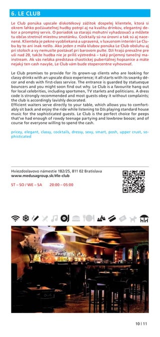 10 | 11
Hviezdoslavovo námestie 182/25, 811 02 Bratislava
www.medusagroup.sk/#le-club
ST – SO / WE – SA 20:00 – 05:00
6. LE CLUB
Le Club ponúka upscale diskotékový zážitok dospelej klientele, ktorá si
okrem ľahko počúvateľnej hudby potrpí aj na kvalitu drinkov, elegantný de-
kor a promptný servis. O poriadok sa starajú mohutní vyhadzovači a môžete
tu občas stretnúť miestnu smotánku. Cocktaily sú na úrovni a tak sú aj nace-
nené. Klientela je pekne vyobliekaná a upravená, v luxusnom interiéri Le Clu-
bu by to ani inak nešlo. Ako jeden z mála klubov ponúka Le Club obsluhu aj
pri stoloch a vy nemusíte postávať pri barovom pulte. DJi hrajú prevažne pre
uši nad 20, takže hudba nie je príliš výstredná – taký príjemný tanečný ma-
instream. Ak vás neláka predstava chaotickej pubertálnej hopsanice a máte
nejaký ten cash navyše, Le Club vám bude stopercentne vyhovovať.
Le Club promises to provide for its grown-up clients who are looking for
classy drinks with an upscale disco experience; it all starts with its swanky dé-
cor and ends with ﬁrst-class service. The entrance is guarded by statuesque
bouncers and you might soon ﬁnd out why. Le Club is a favourite hang out
for local celebrities, including sportsmen, TV starlets and politicians. A dress
code is strongly recommended and most guests obey it without complaints;
the club is accordingly lavishly decorated.
Efﬁcient waiters serve directly to your table, which allows you to comfort-
ably sit back and enjoy the ride while listening to DJs playing standard house
music for the sophisticated guests. Le Club is the perfect choice for peeps
that’ve had enough of rowdy teenage partying and lowbrow booze; and of
course for everyone willing to spend the cash.
pricey, elegant, classy, cocktails, dressy, sexy, smart, posh, upper crust, so-
phisticated
 