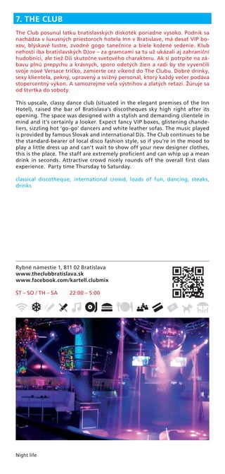 Night life
Rybné námestie 1, 811 02 Bratislava
www.theclubbratislava.sk
www.facebook.com/kartell.clubmix
ŠT – SO / TH – SA 22:00 – 5:00
7. THE CLUB
The Club posunul latku bratislavských diskoték poriadne vysoko. Podnik sa
nachádza v luxusných priestoroch hotela Inn v Bratislave, má desať VIP bo-
xov, blýskavé lustre, zvodné gogo tanečnice a biele kožené sedenie. Klub
nehostí iba bratislavských DJov – za gramcami sa tu už ukázali aj zahraniční
hudobníci, ale tiež DJi skutočne svetového charakteru. Ak si potrpíte na zá-
bavu plnú prepychu a krásnych, sporo odetých žien a radi by ste vyvenčili
svoje nové Versace tričko, zamierte cez víkend do The Clubu. Dobré drinky,
sexy klientela, pekný, upravený a svižný personál, ktorý každý večer podáva
stopercentný výkon. A samozrejme veľa výstrihov a zlatých reťazí. Žúruje sa
od štvrtka do soboty.
This upscale, classy dance club (situated in the elegant premises of the Inn
Hotel), raised the bar of Bratislava’s discotheques sky high right after its
opening. The space was designed with a stylish and demanding clientele in
mind and it’s certainly a looker. Expect fancy VIP boxes, glistening chande-
liers, sizzling hot ‘go-go’ dancers and white leather sofas. The music played
is provided by famous Slovak and international DJs. The Club continues to be
the standard-bearer of local disco fashion style, so if you’re in the mood to
play a little dress up and can’t wait to show off your new designer clothes,
this is the place. The staff are extremely proﬁcient and can whip up a mean
drink in seconds. Attractive crowd nicely rounds off the overall ﬁrst class
experience. Party time Thursday to Saturday.
classical discotheque, international crowd, loads of fun, dancing, steaks,
drinks
 