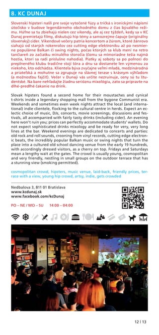 12 | 13
Nedbalova 3, 811 01 Bratislava
www.kcdunaj.sk
www.facebook.com/kcDunaj
PO – NE / MO – SU 14:00 – 04:00
8. KC DUNAJ
Slovenskí hipsteri našli pre svoje vytočené fúzy a tričká s ironickými nápismi
útočisko v budove legendárneho obchodného domu z čias bývalého reži-
mu. Húfne sa tu zbiehajú nielen cez víkendy, ale aj cez týždeň, kedy sa v KC
Dunaj premietajú ﬁlmy, diskutujú hip témy a samozrejme čapuje (originálny
slovenský) cider. Víkendové večery patria koncertom a žúrom, ktoré žánrovo
siahajú od starých rokenrolov cez cutting edge elektroniku až po nesmier-
ne populárne Balkan či swing nights, počas ktorých sa klub mení na retro
tančiareň zo začiatku minulého storočia (čomu sa mimoriadne tešia najmä
hostia, ktorí sa radi príslušne nahodia). Piatky aj soboty sa po polnoci do
preplneného klubu tradične stojí šóra a dnu sa dostanete len výmenou za
niekoho, kto odchádza. Klientela býva zvyčajne veľmi mladá, medzinárodná
a priateľská a mohutne sa zgrupuje na slávnej terase s krásnym výhľadom
(a možnosťou fajčiť). Večer v Dunaji vás určite nezruinuje, ceny sú tu štu-
dentské. Na bare nehľadajte žiadnu serióznu mixológiu, zato sa pripravte na
dlhé-predlhé čakanie na drink.
Slovak hipsters found a second home for their moustaches and cynical
t-shirts inside a legendary shopping mall from the bygone Communist era.
Weekends and sometimes even week nights attract the local (and interna-
tional) indie clientele, ﬂocking to the cultural centre in herds. Expect an ec-
lectic choice of music, DJs, concerts, movie screenings, discussions and fes-
tivals, all accompanied with fairly tasty drinks (including cider). An evening
here won’t ruin you; prices can perfectly accommodate students’ wallets. Do
not expect sophisticated drinks mixology and be ready for very, very long
lines at the bar. Weekend evenings are dedicated to concerts and parties:
old rock and roll sounds, crooning from vinyl records, cutting edge electron-
ic beats, the incredibly popular Balkan music or swing nights that turn the
place into a cultured old school dancing venue from the early 19 hundreds,
with accordingly dressed visitors, as a cherry on top. Fridays and Saturdays
mean a lengthy wait at the gates. The crowd is usually young, cosmopolitan
and very friendly, nestling in small groups on the outdoor terrace that has
a stunning view (smoking permitted).
cosmopolitan crowd, hipsters, music venue, laid-back, friendly prices, ter-
race with a view, young hip crowd, artsy, indie, gets crowded
 