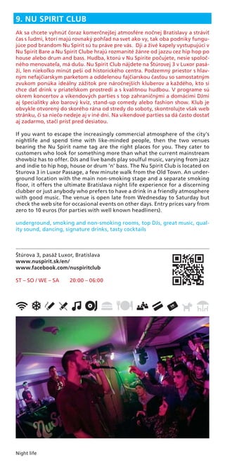 Night life
9. NU SPIRIT CLUB
Ak sa chcete vyhnúť čoraz komerčnejšej atmosfére nočnej Bratislavy a stráviť
čas s ľudmi, ktorí majú rovnaký pohľad na svet ako vy, tak oba podniky fungu-
júce pod brandom Nu Spirit sú tu práve pre vás. Dji a živé kapely vystupujúci v
Nu Spirit Bare a Nu Spirit Clube hrajú rozmanité žánre od jazzu cez hip hop po
house alebo drum and bass. Hudba, ktorú v Nu Spirite počujete, nesie spoloč-
ného menovateľa, má dušu. Nu Spirit Club nájdete na Štúrovej 3 v Luxor pasá-
ži, len niekoľko minút peši od historického centra. Podzemný priestor s hlav-
ným nefajčiarskym parketom a oddelenou fajčiarskou časťou so samostatným
zvukom ponúka ideálny zážitok pre náročnejších kluberov a každého, kto si
chce dať drink v priateľskom prostredí a s kvalitnou hudbou. V programe sú
okrem koncertov a víkendových parties s top zahraničnými a domácimi DJmi
aj špecialitky ako barový kvíz, stand-up comedy alebo fashion show. Klub je
obvykle otvorený do skorého rána od stredy do soboty, skontrolujte však web
stránku, či sa niečo nedeje aj v iné dni. Na vikendové parties sa dá často dostať
aj zadarmo, stačí prísť pred desiatou.
If you want to escape the increasingly commercial atmosphere of the city’s
nightlife and spend time with like-minded people, then the two venues
bearing the Nu Spirit name tag are the right places for you. They cater to
customers who look for something more than what the current mainstream
showbiz has to offer. DJs and live bands play soulful music, varying from jazz
and indie to hip hop, house or drum ’n’ bass. The Nu Spirit Club is located on
Sturova 3 in Luxor Passage, a few minute walk from the Old Town. An under-
ground location with the main non-smoking stage and a separate smoking
ﬂoor, it offers the ultimate Bratislava night life experience for a discerning
clubber or just anybody who prefers to have a drink in a friendly atmosphere
with good music. The venue is open late from Wednesday to Saturday but
check the web site for occasional events on other days. Entry prices vary from
zero to 10 euros (for parties with well known headliners).
underground, smoking and non-smoking rooms, top DJs, great music, qual-
ity sound, dancing, signature drinks, tasty cocktails
Štúrova 3, pasáž Luxor, Bratislava
www.nuspirit.sk/en/
www.facebook.com/nuspiritclub
ST – SO / WE – SA 20:00 – 06:00
 