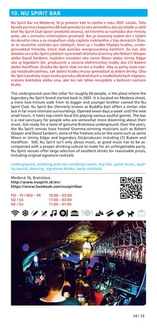 14 | 15
10. NU SPIRIT BAR
Nu Spirit Bar na Medenej 16 je priestor kde to všetko v roku 2001 začalo. Táto
bývalá pivnica s kapacitou 60 ľudí ponúka tú istú atmosféru ako jej mladší a väčší
brat Nu Spirit Club (pozri predošlú stranu), od ktorého sa nachádza dve minúty
pešo, ale v omnoho intímnejšom prostredí. Bar je otvorený sedem dní v týždni
do skorého rána a za mixpultom vždy nájdete niektorého z top domácich DJov.
Je to skutočné útočisko pre všetkých, ktorí aj v hudbe hľadajú kvalitu, under-
groundové hniezdo, ktoré však ponúka overgroundový komfort. Za viac ako
dekádu sa na Nu Spirit pódiách vystriedali držitelia Grammy ako Robert Glasper
alebo David Sanborn, hudobní inovátori ako Jamie Woon alebo Jimmy Edgar
ako aj legedárni DJi, producenti a otcovia elektronickej hudby ako LTJ Bukem
alebo Hardﬂoor. Značka Nu Spirit však nie len o hudbe. Aby sa párty stala nao-
zaj nezabudnuteľnou, tak dobrú hudbu musia sprevádzať aj dobré drinky. Oba
Nu Spirit podniky majú širokú ponuku alkoholických a nealkoholických nápojov,
vrátane koktejlov alebo vína, aké len tak ľahko nenájdete v bežnom nočnom
klube.
The underground cave-like cellar for roughly 60 people, is the place where the
legendary Nu Spirit brand started back in 2001. It is located on Medená street,
a mere two-minute walk from its bigger and younger brother named the Nu
Spirit Club. Nu Spirit Bar (formerly known as Buddha Bar) offers a similar vibe
but in far more intimate surroundings. Opened seven days a week until the wee
small hours, it hosts top-notch local DJs playing various soulful genres. The bar
is a real sanctuary for people who are somewhat more discerning about their
music. Get ready for a taste of genuine Bratislava underground. Over the years,
the Nu Spirit venues have hosted Grammy-winning musicians such as Robert
Glasper and David Sanborn, some of the freshest acts on the scene such as Jamie
Woon or Jimmy Edgar and legendary DJs/producers including LTJ Bukem and
Hardﬂoor. Still, Nu Spirit isn’t only about music, as good music has to be ac-
companied with a proper drinking culture to make for an unforgettable party.
Nu Spirit venues offer large selection of excellent drinks for reasonable prices,
including original signature cocktails.
underground, smoking and non-smoking rooms, top DJs, great music, qual-
ity sound, dancing, signature drinks, tasty cocktails
Medená 16, Bratislava
http://www.nuspirit.sk/en/
https://www.facebook.com/nuspiritbar
PO – PI / MO – FR 10:00 – 03:00
SO / SA 17:00 – 03:00
NE / SU 17:00 – 01:00
 
