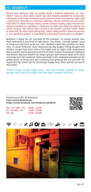16 | 17
Prešernova 4, 811 02 Bratislava
http://www.beabout.sk/
https://www.facebook.com/beabout.eatndrink
PO – UT / MO – TU 10:00 – 22:30
ST – PI / WE – FR 10:00 – 24:00
SO / SA 15:00 – 04:00
12. BEABOUT
Podnik pre všetkých, ktorí sa necítia doma v žiadnej subkultúre. Aj “nor-
málni” ľudia sa chcú občas baviť! Cez deň chladivá podzemná reštaurácia
s klasickou americkou kuchyňou sa po zotmení mení na príjemný night club
s uvoľnenou atmosférou a hlučnou zábavou. Okrem mainstreamovo taneč-
ných akcií tu občas hrávajú menej známe miestne kapely, popri menšom ta-
nečnom parkete sú v Beabout k dispozícii aj veľkorysé boxy na sedenie pre
väčšie skupiny. Cez víkend býva otvorené do skorých ranných hodín. Môže
sa však stať, že večer bude pokojnejší, takže radšej príďte s vlastnou partiou
a oc si poriadne užijete. A vystriehnite si príjemné cenové akcie na burgre!
BeAbout is place for all ‘outcasts of the outcasts’, or simply anyone who
feels awkward in any kind of subculture. You know, ‘normal’ people want
to hang out and have some fun, too! BeAbout feels like a family-run busi-
ness. A casual American style restaurant by day (expect ﬁlling burgers and
chicken wings) that turns into a fun night club at night, with mainstream
dance parties and occasional concerts of lesser known local bands. BeAbout
also boasts spacious booths for larger groups and remains open until early
mornings over the weekend. Some evenings in this underground spot can be
pretty quiet, so bring your own company and prop up the fun yourself. An
important tip: watch out for the burger happy hour; their patties are out of
this world.
chicken wings, burger happy hours, cozy and intimate seating for larger
groups, turns into a fun night club after dark, friendly, laid-back
 