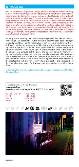 Night life
Šafárikovo nám. 4, 811 02 Bratislava
www.rockok.sk
www.facebook.com/pages/Rockok/353521794709717
PO – ŠT / MO – TH 11:00 – 4:00
PI / FR 11:00 – 6:00
SO / SA 18:00 – 6:00
NE/ SU 18:00 – 4:00
13. ROCK OK
Ak vám nadránom v najlepšom švungu zatvoria dvere pred nosom, nezúfaj-
te. Rockový bar Rock OK je najdlhšie otvorený klub v Bratislave. Zabávať sa tu
môžete až do šiestej hodiny rannej, teda za predpokladu, že rock je vaša šál-
ka čaju. Rock OK sa nehrá na nič, čím nie je: nechýbajú drevené stoly, tehlové
steny, veľa piva a ešte viac dlhých vlasov. Nachádza sa síce v centre mesta (pri
obchodnom dome Eurovea), no ceny má nastavené veľmi priateľsky. Podnik
stavil aj na zľavy počas večera, na alkohol je tu skoro každý deň nejaká tá
fajná happy hour. Kuchyňa je otvorená do neskorých večerných hodín. Živé
hranie zabezpečujú prevažne miestne rockové, ale aj akustické a punkové
kapely, pravidelne tu býva aj tradičná rockotéka. Pre milovníkov čapovaného
piva a hlučných gitarových riffov.
It’s early in the morning, bars are closing and you still feel like you haven’t
had enough? Do not lose heart, the music bar Rock OK is still open. Here you
can party until 6AM – and if rock is your cup of tea, we promise you will love
it. There’s nothing pretentious or snobby in the pub with the longest open-
ing hours in Bratislava. Wooden tables, plain walls, lots of beer and tons of
long hair. Rock OK can be found right in the city centre, close to the massive
shopping centre Eurovea but the prices are far from being sky-high. There
are numerous discounts at play and one can take advantage of happy hours
almost every day. The kitchen stays open until very late, and music produc-
tion consists of live concerts of local rock and punk bands; rock discos with
the greatest hits in history of rock’n’roll are also part of the package. Rock
OK is simply a true haven for lovers of tap beer (and never-ending guitar
riffs).
rock, metal, live music, beer, long opening hours, pub, happy hours, affordable
drinks and food
 