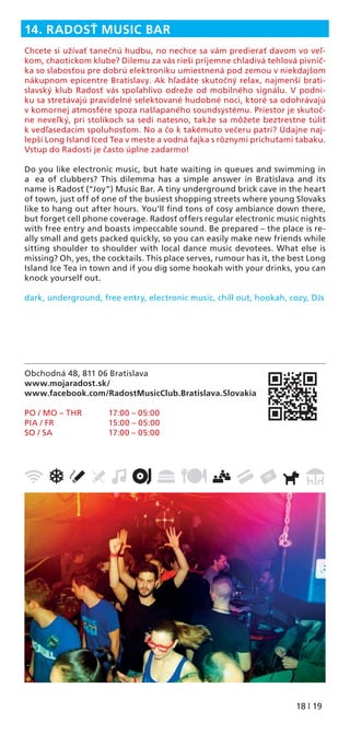 18 | 19
Obchodná 48, 811 06 Bratislava
www.mojaradost.sk/
www.facebook.com/RadostMusicClub.Bratislava.Slovakia
PO / MO – THR 17:00 – 05:00
PIA / FR 15:00 – 05:00
SO / SA 17:00 – 05:00
14. RADOSŤ MUSIC BAR
Chcete si užívať tanečnú hudbu, no nechce sa vám predierať davom vo veľ-
kom, chaotickom klube? Dilemu za vás rieši príjemne chladivá tehlová pivnič-
ka so slabosťou pre dobrú elektroniku umiestnená pod zemou v niekdajšom
nákupnom epicentre Bratislavy. Ak hľadáte skutočný relax, najmenší brati-
slavský klub Radosť vás spoľahlivo odreže od mobilného signálu. V podni-
ku sa stretávajú pravidelné selektované hudobné noci, ktoré sa odohrávajú
v komornej atmosfére spoza našlapaného soundsystému. Priestor je skutoč-
ne neveľký, pri stolíkoch sa sedí natesno, takže sa môžete beztrestne túliť
k vedľasedacim spoluhosťom. No a čo k takémuto večeru patrí? Údajne naj-
lepší Long Island Iced Tea v meste a vodná fajka s rôznymi príchuťami tabaku.
Vstup do Radosti je často úplne zadarmo!
Do you like electronic music, but hate waiting in queues and swimming in
a ea of clubbers? This dilemma has a simple answer in Bratislava and its
name is Radosť (“Joy”) Music Bar. A tiny underground brick cave in the heart
of town, just off of one of the busiest shopping streets where young Slovaks
like to hang out after hours. You’ll ﬁnd tons of cosy ambiance down there,
but forget cell phone coverage. Radosť offers regular electronic music nights
with free entry and boasts impeccable sound. Be prepared – the place is re-
ally small and gets packed quickly, so you can easily make new friends while
sitting shoulder to shoulder with local dance music devotees. What else is
missing? Oh, yes, the cocktails. This place serves, rumour has it, the best Long
Island Ice Tea in town and if you dig some hookah with your drinks, you can
knock yourself out.
dark, underground, free entry, electronic music, chill out, hookah, cozy, DJs
 