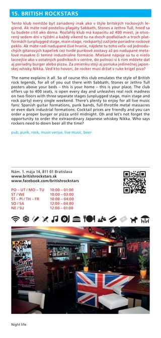 Night life
Nám. 1. mája 14, 811 01 Bratislava
www.britishrockstars.sk
www.facebook.com/britishrockstars
PO – UT / MO – TU 10:00 – 01:00
ST / WE 10:00 – 03:00
ŠT – PI / TH – FR 10:00 – 04:00
SO / SA 12:00 – 04:00
NE / SU 12:00 – 01:00
15. BRITISH ROCKSTARS
Tento klub nemôže byť zariadený inak ako v štýle britských rockových le-
giend. Ak máte nad posteľou plagáty Sabbath, Stones a Jethro Tull, hneď sa
tu budete cítiť ako doma. Rozľahlý klub má kapacitu až 400 miest, je otvo-
rený sedem dní v týždni a každý víkend tu na dvoch podlažiach a troch plat-
formách (unplugged stage, main stage, rockparty) zažijete poriadne rockové
peklo. Ak máte radi nadupané živé hranie, nájdete tu toho veľa: od jednodu-
chých gitarových kapeliek cez tvrdé punkové zostavy až po nadupané meta-
lové masakre či temné industriálne formácie. Miešané nápoje sú tu o niečo
lacnejšie ako v ostatných podnikoch v centre, do polnoci si k nim môžete dať
aj poriadny burger alebo pizzu. Za zmienku stojí aj ponuka jedinečnej japon-
skej whisky Nikka. Veď kto hovorí, že rocker musí držať v ruke krígel piva?
The name explains it all. So of course this club emulates the style of British
rock legends, for all of you out there with Sabbath, Stones or Jethro Tull
posters above your beds – this is your home – this is your place. The club
offers up to 400 seats, is open every day and unleashes real rock madness
on two ﬂoors with three separate stages (unplugged stage, main stage and
rock party) every single weekend. There’s plenty to enjoy for all live music
fans: Spanish guitar formations, punk bands, full-throttle metal massacres
or even dark industrial formations. Cocktail prices are friendly and you can
order a proper burger or pizza until midnight. Oh and let’s not forget the
opportunity to order the extraordinary Japanese whiskey Nikka. Who says
rockers need to down beer all the time?
pub, punk, rock, music venue, live music, beer
 