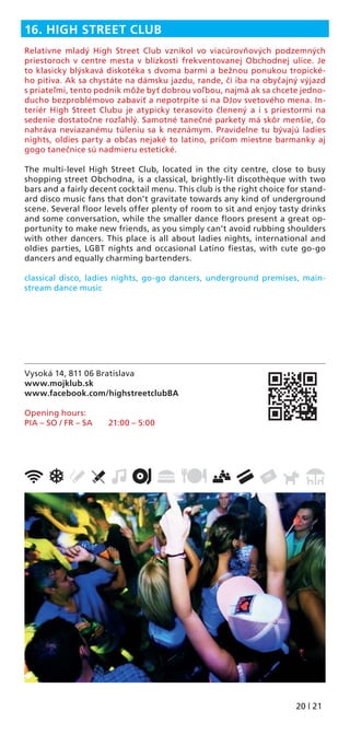 20 | 21
Vysoká 14, 811 06 Bratislava
www.mojklub.sk
www.facebook.com/highstreetclubBA
Opening hours:
PIA – SO / FR – SA 21:00 – 5:00
16. HIGH STREET CLUB
Relatívne mladý High Street Club vznikol vo viacúrovňových podzemných
priestoroch v centre mesta v blízkosti frekventovanej Obchodnej ulice. Je
to klasicky blýskavá diskotéka s dvoma barmi a bežnou ponukou tropické-
ho pitiva. Ak sa chystáte na dámsku jazdu, rande, či iba na obyčajný výjazd
s priateľmi, tento podnik môže byť dobrou voľbou, najmä ak sa chcete jedno-
ducho bezproblémovo zabaviť a nepotrpíte si na DJov svetového mena. In-
teriér High Street Clubu je atypicky terasovito členený a i s priestormi na
sedenie dostatočne rozľahlý. Samotné tanečné parkety má skôr menšie, čo
nahráva neviazanému túleniu sa k neznámym. Pravidelne tu bývajú ladies
nights, oldies party a občas nejaké to latino, pričom miestne barmanky aj
gogo tanečnice sú nadmieru estetické.
The multi-level High Street Club, located in the city centre, close to busy
shopping street Obchodna, is a classical, brightly-lit discothèque with two
bars and a fairly decent cocktail menu. This club is the right choice for stand-
ard disco music fans that don’t gravitate towards any kind of underground
scene. Several ﬂoor levels offer plenty of room to sit and enjoy tasty drinks
and some conversation, while the smaller dance ﬂoors present a great op-
portunity to make new friends, as you simply can’t avoid rubbing shoulders
with other dancers. This place is all about ladies nights, international and
oldies parties, LGBT nights and occasional Latino ﬁestas, with cute go-go
dancers and equally charming bartenders.
classical disco, ladies nights, go-go dancers, underground premises, main-
stream dance music
 