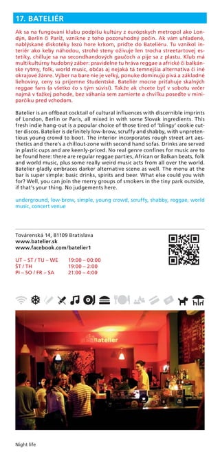 Night life
Továrenská 14, 81109 Bratislava
www.batelier.sk
www.facebook.com/batelier1
UT – ST / TU – WE 19:00 – 00:00
ŠT / TH 19:00 – 2:00
PI – SO / FR – SA 21:00 – 4:00
17. BATELIÉR
Ak sa na fungovaní klubu podpíšu kultúry z európskych metropol ako Lon-
dýn, Berlín či Paríž, vznikne z toho pozoruhodný počin. Ak vám uhladené,
nablýskané diskotéky lezú hore krkom, príďte do Bateliéru. Tu vznikol in-
teriér ako keby náhodou, strohé steny oživuje len trocha streetartovej es-
tetiky, chilluje sa na secondhandových gaučoch a pije sa z plastu. Klub má
multikultúrny hudobný záber: pravidelne tu hráva reggae a africké či balkán-
ske rytmy, folk, world music, občas aj nejaká tá temnejšia alternatíva či iné
okrajové žánre. Výber na bare nie je veľký, ponuke dominujú pivá a základné
liehoviny, ceny sú príjemne študentské. Bateliér mocne priťahuje skalných
reggae fans (a všetko čo s tým súvisí). Takže ak chcete byť v sobotu večer
najmä v ťažkej pohode, bez váhania sem zamierte a chvíľku poseďte v mini-
parčíku pred vchodom.
Batelier is an offbeat cocktail of cultural inﬂuences with discernible imprints
of London, Berlin or Paris, all mixed in with some Slovak ingredients. This
fresh indie hang-out is a popular choice of those tired of ‘blingy’ cookie cut-
ter discos. Batelier is deﬁnitely low-brow, scruffy and shabby, with unpreten-
tious young crowd to boot. The interior incorporates rough street art aes-
thetics and there’s a chillout-zone with second hand sofas. Drinks are served
in plastic cups and are keenly-priced. No real genre conﬁnes for music are to
be found here: there are regular reggae parties, African or Balkan beats, folk
and world music, plus some really weird music acts from all over the world.
Batelier gladly embraces darker alternative scene as well. The menu at the
bar is super simple: basic drinks, spirits and beer. What else could you wish
for? Well, you can join the merry groups of smokers in the tiny park outside,
if that’s your thing. No judgements here.
underground, low-brow, simple, young crowd, scruffy, shabby, reggae, world
music, concert venue
 