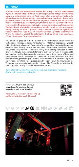 22 | 23
Továrenská 14, 811 09 Bratislava
www.fuga.forumabsurdum.sk
www.facebook.com/fuga.ba
music venue, check out current line-up
on the website (through QR code)
18. FUGA
V tomto meste niet temnejšieho miesta ako je Fuga. Techno všakovakého
štýlu a iná drsná hudba s BPM 130 vás privíta pri vstupe do tejto alternatívnej
jaskyne v industriálnej zóne na Továrenskej ulici, v pohodlnom pešom do-
sahu od centra Bratislavy. Ak vás zaujíma breakcore, hardcore, death, noiz,
grindcore, mord core, industrial či iné príjemné melódie, ste na správnom
mieste. Búchať hlavou v extrémnych rytmoch tu budete v príhodne betóno-
vom interiéri. Najznámejšia a najnavštevovanejšia je miestna akcia s názvom
Trashold, ktorá už niekoľko rokov skúma podoby rytmickej electro-bassovej
hudby. A čo by to bolo za parties, keby sa nediali v sprievode hypnotickej
videoprojekcie? Vo Fuge majú DJi silnú konkurenciu v podobe talentovaných
VJ-ov. Ak nebudete vedieť, čo bolo lepšie, či obraz alebo zvuk, vedzte, že
vVtom nie ste sami. Tu ste medzi svojimi.
You’d be hard pressed to ﬁnd a darker place in this town. This heavy duty
techno joint with appreciation for beats over 130 BPM, is appropriately locat-
ed in the industrial zone of Tovarenska Street and is a comfortable walking
distance from the city centre. Are you a fan of breakcore, hardcore, death,
noiz, mord core, industrial and other lovely tunes to sing along to? Then this
is your world; you can go crazy listening to extreme rhythms in the concrete,
bare-walled cubicle. Fuga proudly hosts the créme de la créme of local and
international music’s avant-garde. “Trashold” is the most visited and most
popular event, promoting all forms of rhythmic electro-bass music. A proper
party needs matching video projections. In Fuga you will ﬁnd multitalented
VJs, equal in scope and quality as the resident DJs. Check the website for the
lineup; parties usually take place on weekends only.
dark, alternative, industrial, underground, VJs, breakcore, hardcore,
death, noiz, mord core, industrial
 