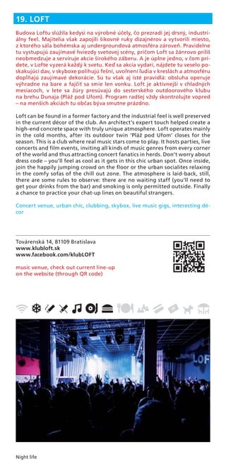 Night life
Továrenská 14, 81109 Bratislava
www.klubloft.sk
www.facebook.com/klubLOFT
music venue, check out current line-up
on the website (through QR code)
19. LOFT
Budova Loftu slúžila kedysi na výrobné účely, čo prezradí jej drsný, industri-
álny feel. Majitelia však zapojili šikovné ruky dizajnérov a vytvorili miesto,
z ktorého sála bohémska aj undergroundová atmosféra zároveň. Pravidelne
tu vystupujú zaujímavé hviezdy svetovej scény, pričom Loft sa žánrovo príliš
neobmedzuje a servíruje akcie širokého záberu. A je úplne jedno, v čom prí-
dete, v Lofte vyzerá každý k svetu. Keď sa akcia vydarí, nájdete tu veselo po-
skakujúci dav, v skyboxe polihujú fešní, uvoľnení ľudia v kreslách a atmosféru
dopĺňajú zaujímavé dekorácie. Sú tu však aj isté pravidlá: obsluha operuje
výhradne na bare a fajčiť sa smie len vonku. Loft je aktívnejší v chladných
mesiacoch, v lete sa žúry presúvajú do sesterského outdoorového klubu
na brehu Dunaja (Pláž pod Ufom). Program radšej vždy skontrolujte vopred
– na menších akciách tu občas býva smutne prázdno.
Loft can be found in a former factory and the industrial feel is well preserved
in the current décor of the club. An architect’s expert touch helped create a
high-end concrete space with truly unique atmosphere. Loft operates mainly
in the cold months, after its outdoor twin ‘Pláž pod Ufom’ closes for the
season. This is a club where real music stars come to play. It hosts parties, live
concerts and ﬁlm events, inviting all kinds of music genres from every corner
of the world and thus attracting concert fanatics in herds. Don’t worry about
dress code – you’ll feel as cool as it gets in this chic urban spot. Once inside,
join the happily jumping crowd on the ﬂoor or the urban socialites relaxing
in the comfy sofas of the chill out zone. The atmosphere is laid-back, still,
there are some rules to observe: there are no waiting staff (you’ll need to
get your drinks from the bar) and smoking is only permitted outside. Finally
a chance to practice your chat-up lines on beautiful strangers.
Concert venue, urban chic, clubbing, skybox, live music gigs, interesting dé-
cor
 