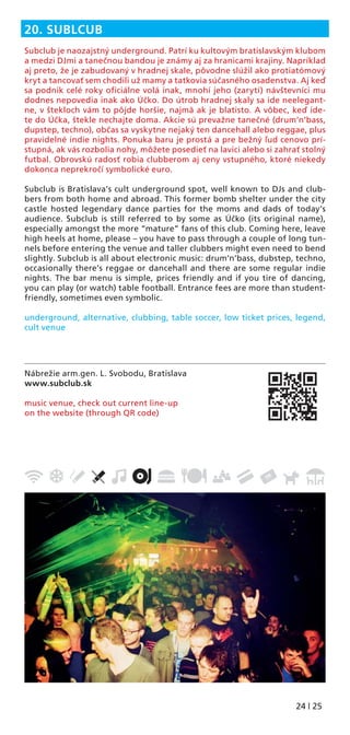 24 | 25
Nábrežie arm.gen. L. Svobodu, Bratislava
www.subclub.sk
music venue, check out current line-up
on the website (through QR code)
20. SUBLCUB
Subclub je naozajstný underground. Patrí ku kultovým bratislavským klubom
a medzi DJmi a tanečnou bandou je známy aj za hranicami krajiny. Napríklad
aj preto, že je zabudovaný v hradnej skale, pôvodne slúžil ako protiatómový
kryt a tancovať sem chodili už mamy a tatkovia súčasného osadenstva. Aj keď
sa podnik celé roky oﬁciálne volá inak, mnohí jeho (zarytí) návštevníci mu
dodnes nepovedia inak ako Účko. Do útrob hradnej skaly sa ide neelegant-
ne, v štekloch vám to pôjde horšie, najmä ak je blatisto. A vôbec, keď ide-
te do Účka, štekle nechajte doma. Akcie sú prevažne tanečné (drum‘n‘bass,
dupstep, techno), občas sa vyskytne nejaký ten dancehall alebo reggae, plus
pravidelné indie nights. Ponuka baru je prostá a pre bežný ľud cenovo prí-
stupná, ak vás rozbolia nohy, môžete posedieť na lavici alebo si zahrať stolný
futbal. Obrovskú radosť robia clubberom aj ceny vstupného, ktoré niekedy
dokonca neprekročí symbolické euro.
Subclub is Bratislava’s cult underground spot, well known to DJs and club-
bers from both home and abroad. This former bomb shelter under the city
castle hosted legendary dance parties for the moms and dads of today’s
audience. Subclub is still referred to by some as Účko (its original name),
especially amongst the more “mature” fans of this club. Coming here, leave
high heels at home, please – you have to pass through a couple of long tun-
nels before entering the venue and taller clubbers might even need to bend
slightly. Subclub is all about electronic music: drum’n’bass, dubstep, techno,
occasionally there’s reggae or dancehall and there are some regular indie
nights. The bar menu is simple, prices friendly and if you tire of dancing,
you can play (or watch) table football. Entrance fees are more than student-
friendly, sometimes even symbolic.
underground, alternative, clubbing, table soccer, low ticket prices, legend,
cult venue
 