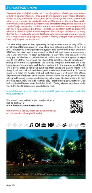 Night life
Viedenská cesta, nábrežie pod Novým Mostom
851 05 Bratislava
www.facebook.com/PlazBratislava
summer music venue, check out current line-up
on the website (through QR code)
21. PLÁŽ POD UFOM
Otvorená len v teplejších mesiacoch, s dobrým jedlom, efektívnym personálom
a slušným soundsystémom – Pláž pod Ufom zaslúžene patrí medzi obľúbené
miesta na žúry pod holým nebom, hoci je absolútne vydaná všanc poveternost-
ným vplyvom a občas sa nejaká tá párty zruší tesne pred štartom. Tancovačky
tu bývajú krásne uvoľnené, s prázdninovou atmosférou tropického ostrova. Bar
s kuchyňou je otvorený aj cez deň a v lete v meste nájdete len málo príjemnej-
ších miest na posedenie pri drinku – môžete sa s pohárom zvaliť do plážového
lehátka a užívať si výhľad na mesto spolu s fantastickým osviežením od rieky.
Keď hrá DJ či živá kapela, pekní mladí ľudia sa tu radostne natriasajú v rytme la-
tina či hojdajú spolu s hiphopom až do rána. Ideálny prístup k Pláži: jednoducho
k nej prejdite peši cez Nový most.
This charming open air bar, operating during warmer months only, offers a
great view of Danube, plenty of sexy vibes, decent food, quick-footed staff and
most importantly, a very good sound-system. Pláž pod Ufom (“Beach under the
UFO”) on the river bank is a god-send for the local land bound summer lovers
and is well known for its great parties under a starry sky. The open air setting
(only part of the bar is covered) has its understandable cons: given its expo-
sure to the Mother Nature and her whims, Pláž sometimes has to cancel a party
shortly before the arranged start. The club has a tropical island feel and danc-
ing gets carefree and wild well before midnight. In the summer you’ll hardly
ﬁnd a better place to hang out: sun beds, fresh salads and sizzling meats from
the grill, wicked cocktails and the majestic scenery on the other side of Danube
make for a great city holiday chill out spot. The music is well taken care of by a
large number of resident or visiting DJs and occasional live music performances,
with good looking young crowds dancing to Latino or hip-hop beats until early
morning hours. How to get to Pláž? It’s easy – cross the bridge (with the UFO on
it) from the Old Town toward Petržalka district. Taking a bus or a cab is not really
worth the hassle because it’s a really lovely walk.
beautiful crowd, sexy, ﬂirty vibes, efﬁcient staff, great view, outdoor, under the
stars, good food
 