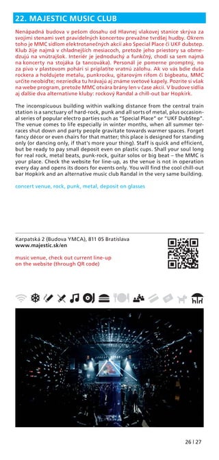 26 | 27
Karpatská 2 (Budova YMCA), 811 05 Bratislava
www.majestic.sk/en
music venue, check out current line-up
on the website (through QR code)
22. MAJESTIC MUSIC CLUB
Nenápadná budova v pešom dosahu od Hlavnej vlakovej stanice skrýva za
svojimi stenami svet pravidelných koncertov prevažne tvrdšej hudby. Okrem
toho je MMC sídlom elektrotanečných akcií ako Special Place či UKF dubstep.
Klub žije najmä v chladnejších mesiacoch, pretože jeho priestory sa obme-
dzujú na vnútrajšok. Interiér je jednoduchý a funkčný, chodí sa sem najmä
na koncerty na stojáka (a tancováka). Personál je pomerne promptný, no
za pivo v plastovom pohári si priplatíte vratnú zálohu. Ak vo vás bdie duša
rockera a holdujete metalu, punkrocku, gitarovým rifom či bigbeatu, MMC
určite neobíďte; nezriedka tu hrávajú aj známe svetové kapely. Pozrite si však
na webe program, pretože MMC otvára brány len v čase akcií. V budove sídlia
aj ďalšie dva alternatívne kluby: rockový Randal a chill-out bar Hopkirk.
The inconspicuous building within walking distance from the central train
station is a sanctuary of hard-rock, punk and all sorts of metal, plus occasion-
al series of popular electro parties such as “Special Place” or “UKF DubStep”.
The venue comes to life especially in winter months, when all summer ter-
races shut down and party people gravitate towards warmer spaces. Forget
fancy décor or even chairs for that matter; this place is designed for standing
only (or dancing only, if that’s more your thing). Staff is quick and efﬁcient,
but be ready to pay small deposit even on plastic cups. Shall your soul long
for real rock, metal beats, punk-rock, guitar solos or big beat – the MMC is
your place. Check the website for line-up, as the venue is not in operation
every day and opens its doors for events only. You will ﬁnd the cool chill-out
bar Hopkirk and an alternative music club Randal in the very same building.
concert venue, rock, punk, metal, deposit on glasses
 