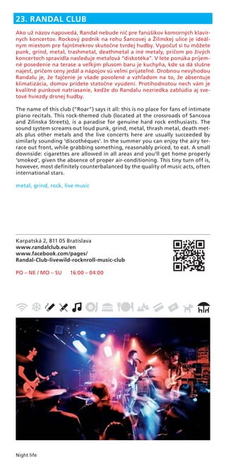 Night life
Karpatská 2, 811 05 Bratislava
www.randalclub.eu/en
www.facebook.com/pages/
Randal-Club-livewild-rocknroll-music-club
PO – NE / MO – SU 16:00 – 04:00
23. RANDAL CLUB
Ako už názov napovedá, Randal nebude nič pre fanúšikov komorných klavír-
nych koncertov. Rockový podnik na rohu Šancovej a Žilinskej ulice je ideál-
nym miestom pre fajnšmekrov skutočne tvrdej hudby. Vypočuť si tu môžete
punk, grind, metal, trashmetal, deathmetal a iné metaly, pričom po živých
koncertoch spravidla nasleduje metalová “diskotéka”. V lete ponúka príjem-
né posedenie na terase a veľkým plusom baru je kuchyňa, kde sa dá slušne
najesť, pričom ceny jedál a nápojov sú veľmi prijateľné. Drobnou nevýhodou
Randalu je, že fajčenie je všade povolené a vzhľadom na to, že absentuje
klimatizácia, domov prídete statočne vyúdení. Protihodnotou nech vám je
kvalitné punkové natriasanie, keďže do Randalu nezriedka zablúdia aj sve-
tové hviezdy drsnej hudby.
The name of this club (“Roar”) says it all: this is no place for fans of intimate
piano recitals. This rock-themed club (located at the crossroads of Sancova
and Zilinska Streets), is a paradise for genuine hard rock enthusiasts. The
sound system screams out loud punk, grind, metal, thrash metal, death met-
als plus other metals and the live concerts here are usually succeeded by
similarly sounding ‘discothèques’. In the summer you can enjoy the airy ter-
race out front, while grabbing something, reasonably priced, to eat. A small
downside: cigarettes are allowed in all areas and you’ll get home properly
‘smoked’, given the absence of proper air-conditioning. This tiny turn off is,
however, most deﬁnitely counterbalanced by the quality of music acts, often
international stars.
metal, grind, rock, live music
 