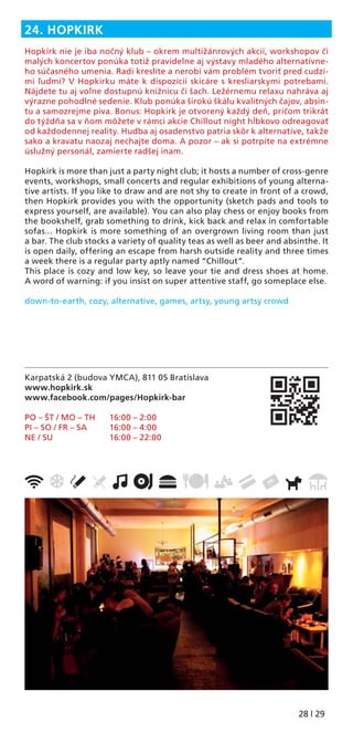 28 | 29
Karpatská 2 (budova YMCA), 811 05 Bratislava
www.hopkirk.sk
www.facebook.com/pages/Hopkirk-bar
PO – ŠT / MO – TH 16:00 – 2:00
PI – SO / FR – SA 16:00 – 4:00
NE / SU 16:00 – 22:00
24. HOPKIRK
Hopkirk nie je iba nočný klub – okrem multižánrových akcií, workshopov či
malých koncertov ponúka totiž pravidelne aj výstavy mladého alternatívne-
ho súčasného umenia. Radi kreslíte a nerobí vám problém tvoriť pred cudzí-
mi ľuďmi? V Hopkirku máte k dispozícii skicáre s kresliarskymi potrebami.
Nájdete tu aj voľne dostupnú knižnicu či šach. Ležérnemu relaxu nahráva aj
výrazne pohodlné sedenie. Klub ponúka širokú škálu kvalitných čajov, absin-
tu a samozrejme piva. Bonus: Hopkirk je otvorený každý deň, pričom trikrát
do týždňa sa v ňom môžete v rámci akcie Chillout night hĺbkovo odreagovať
od každodennej reality. Hudba aj osadenstvo patria skôr k alternatíve, takže
sako a kravatu naozaj nechajte doma. A pozor – ak si potrpíte na extrémne
úslužný personál, zamierte radšej inam.
Hopkirk is more than just a party night club; it hosts a number of cross-genre
events, workshops, small concerts and regular exhibitions of young alterna-
tive artists. If you like to draw and are not shy to create in front of a crowd,
then Hopkirk provides you with the opportunity (sketch pads and tools to
express yourself, are available). You can also play chess or enjoy books from
the bookshelf, grab something to drink, kick back and relax in comfortable
sofas... Hopkirk is more something of an overgrown living room than just
a bar. The club stocks a variety of quality teas as well as beer and absinthe. It
is open daily, offering an escape from harsh outside reality and three times
a week there is a regular party aptly named “Chillout”.
This place is cozy and low key, so leave your tie and dress shoes at home.
A word of warning: if you insist on super attentive staff, go someplace else.
down-to-earth, cozy, alternative, games, artsy, young artsy crowd
 