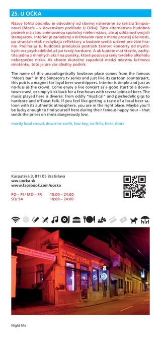 Night life
Karpatská 3, 811 05 Bratislava
ww.uocka.sk
www.facebook.com/uocka
PO – PI / MO – FR 10:00 – 24:00
SO/ SA 18:00 – 24:00
25. U OČKA
Názov tohto podniku je odvodený od slávnej nalievárne zo seriálu Simpso-
novci (Moe‘s – v slovenskom preklade U Očka). Táto alternatívna hudobná
piváreň má s tou animovanou spoločný nielen názov, ale aj oddanosť svojich
štamgastov. Interiér je zariadený v krčmovom ráze v mene prostej účelnosti,
po stranách však nechýbajú reﬂektory a bodové svetlá určené pre živé hra-
nie. Prelína sa tu hudobná produkcia pestrých žánrov: koncerty od mystic-
kých cez psychadelické až po tvrdý hardcore. A ak budete mať šťastie, zachy-
títe jednu z mnohých akcií na panáky, ktoré posúvajú ceny tvrdého alkoholu
nebezpečne nízko. Ak chcete skutočne zapadnúť medzi miestnu krčmovú
smotánku, toto je pre vás ideálny podnik.
The name of this unapologetically lowbrow place comes from the famous
“Moe’s bar” in the Simpson’s tv series and just like its cartoon counterpart,
this pub is a magnet for loyal beer worshippers. Interior is simple and just as
no-fuss as the crowd. Come enjoy a live concert as a good start to a down-
town crawl, or simply kick back for a few hours with several pints of beer. The
music played here is diverse: from oddly “mystical” and psychedelic gigs to
hardcore and offbeat folk. If you feel like getting a taste of a local beer sa-
loon with its authentic atmosphere, you are in the right place. Maybe you’ll
be lucky enough to ﬁnd yourself here during their famous happy hour – that
sends the prices on shots dangerously low.
mostly local crowd, down-to-earth, low-key, no frills, beer, shots
 