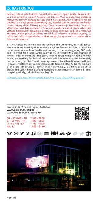 Night life
Šancová 112 (Trnavské mýto), Bratislava
www.bastion.sk/en/pub
www.facebook.com/Bastionsk
PO – UT / MO – TU 11:00 – 24:00
ST – ŠT / WE – TH 11:00 – 01:00
PI – SO / FR – SA 11:00 – 03:00
NE / SU 12:00 – 24:00
27. BASTION PUB
Bastion leží na uzle frekventovaných dopravných tepien mesta. Retro budo-
va z čias bývalého cez deň funguje ako tržnica. Viac pub ako klub obložený
masívnym drevom ponúka cez 300 miest na sedenie. Ak v Bratislave nie ste
prvýkrát a nie ste práve diskotékový typ, vezmite partiu kamošov do Bastio-
nu na rockový alebo folkový koncert. Zvuk tu síce nie je ktovieaký, no atmo-
sféra býva priateľská a domácka. Špecialitou pubu je najmä široký výber piva
vrátane belgických špeciálov a k tomu typicky krčmová, kaloricky veľkorysá
kuchyňa. Každý piatok a sobotu tu účinkujú miestne hudobné skupiny, čo
môže slúžiť ako istá protiváha mrakov smogu, ktorý sa na hostí sediacich na
terase valí od cesty.
Bastion is situated in walking distance from the city centre, in an old school
communist era building that houses a daytime farmers market. A laid-back
pub/concert venue, furnished in solid wood, it offers a staggering 300 seats
and is perfect for a jumpstart into a wild music night with a larger group of
friends. Bear in mind that this joint, with its focus ﬁrmly on folk and rock
music, has nothing for fans of the disco ball. The sound system is certainly
not top shelf, but the friendly atmosphere and local bands ardour will eas-
ily counter balance any minor setbacks. Bastion is a place to be for die hard
beer lovers – it’s simply a local watering hole where you will ﬁnd some of the
Slovak and Czech ﬁnest drafts (plus Belgian specials) and can sample some,
unapologetically, calorie-heavy pub grub.
laid back, pub, local drinking hole, beer, live music, simple ﬁlling pub fair
 