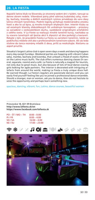 32 | 33
Prievozská 18, 821 09 Bratislava
http://www.laﬁesta.sk/en
https://www.facebook.com/laﬁesta.sk
PO – ŠT / MO – TH 8:00 – 0:00
PI / FR 8:00 – 4:00
SO / SA 16:00 – 4:00
NE / SU 17:00 – 23:00
28. LA FIESTA
Najväčší latino klub na Slovensku je otvorený sedem dní v týždni, tancuje sa
denne okrem nedele. Víkendové párty plné vášnivej kubánskej salsy, mam-
by, bachaty, kizomby a ďalších exotických rytmov privádzajú do varu davy
latino-chtivých tanečníkov. Podnik logicky priťahuje medzinárodnú zmesku
hostí a ako to už býva, aj mnoho krásnych ohybných žien. Interiér klubu sa
od ostatných klasicky diskotékových líši unikátnym konceptom – priestory
sú zariadené v cestovateľskom duchu, vyzdobené originálnymi artefaktmi
z celého sveta. V La Fieste sa realizujú mnohé tanečné kurzy, nachádza sa
tu viacero tanečných sál (počas akcií k dipozícii až dva parkety) a kaviareň.
Rátajte s tým, že pravidelní hostia La Fiesty sú zanietení tanečníci, takže sa
podchvíľou môžete cítiť ako v profesionálnom tanečnom súbore. Ak vás teda
stiahne do tanca neznámy mladík či deva, príliš sa neokúňajte. Niečomu sa
aspoň priučíte.
Slovakia’s largest Latino club is open seven days a week and dancing happens
every day except Sundays. Weekend parties are hopping with vibrant Cuban
salsa, mambo, bachata and kizomba, that unleash a ﬂood of exotic rhythms
on the Latino music buffs. The club offers numerous dancing classes (in sev-
eral, separate, rooms) and a café. La Fiesta is naturally a magnet for tourists,
not only due to great music, but also because of lots of local dance-craving
girls looking for agile partners. The interior is decorated with intriguing ar-
tefacts from around the world, making La Fiesta a truly unique disco hall.
Be warned though: La Fiesta’s regulars are passionate dancers and you can
easily ﬁnd yourself feeling like you’ve joined a professional dance ensemble.
Should a stranger, man or woman, ask you to dance, then do not hesitate to
seize the opportunity and perhaps learn something new.
spacious, dancing, vibrant, fun, Latino, dance courses, beautiful women
 
