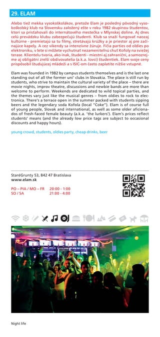 Night life
StaréGrunty 53, 842 47 Bratislava
www.elam.sk
PO – PIA / MO – FR 20:00 - 1:00
SO / SA 21:00 - 4:00
29. ELAM
Alebo tiež mekka vysokoškolákov, pretože Elam je posledný pôvodný vyso-
koškolský klub na Slovensku založený ešte v roku 1982 skupinou študentov,
ktorí sa prisťahovali do internátového mestečka v Mlynskej doline. Aj dnes
celú prevádzku klubu zabezpečujú študenti. Klub sa snaží fungovať naozaj
kultúrne - premietajú sa tu ﬁlmy, stretávajú krúžky a je priestor aj pre začí-
najúce kapely. A cez víkendy sa intenzívne žúruje. Fičia parties od oldies po
elektroniku, v lete si môžete vychutnať nezameniteľnú chuť Kofoly na sviežej
terase. Klientelu tvoria, ako inak, študenti - miestni aj zahraniční, a samozrej-
me aj obligátni zrelší obdivovatelia (a.k.a. lovci) študentiek. Elam svoje ceny
prispôsobil študujúcej mládeži a s ISIC-om často zaplatíte nižšie vstupné.
Elam was founded in 1982 by campus students themselves and is the last one
standing out of all the former uni’ clubs in Slovakia. The place is still run by
students, who strive to maintain the cultural variety of the place – there are
movie nights, improv theatre, discussions and newbie bands are more than
welcome to perform. Weekends are dedicated to wild topical parties, and
the themes vary just like the musical genres – from oldies to rock to elec-
tronica. There’s a terrace open in the summer packed with students sipping
beers and the legendary soda Kofola (local “Coke”). Elam is of course full
of young people, Slovak and international, as well as some older aﬁciona-
dos of fresh-faced female beauty (a.k.a. ‘the lurkers’). Elam’s prices reﬂect
students’ means (and the already low price tags are subject to occasional
discounts and happy hours).
young crowd, students, oldies party, cheap drinks, beer
 