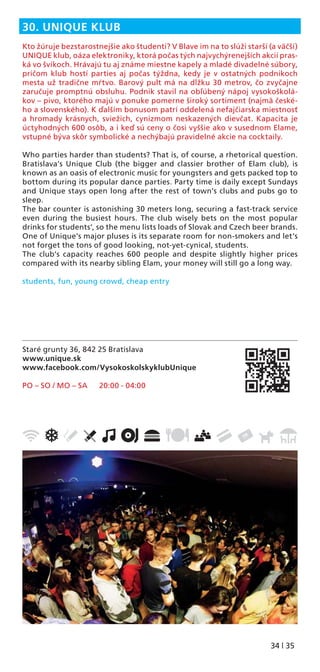 34 | 35
Staré grunty 36, 842 25 Bratislava
www.unique.sk
www.facebook.com/VysokoskolskyklubUnique
PO – SO / MO – SA 20:00 - 04:00
30. UNIQUE KLUB
Kto žúruje bezstarostnejšie ako študenti? V Blave im na to slúži starší (a väčší)
UNIQUE klub, oáza elektroniky, ktorá počas tých najvychýrenejších akcií pras-
ká vo švíkoch. Hrávajú tu aj známe miestne kapely a mladé divadelné súbory,
pričom klub hostí parties aj počas týždna, kedy je v ostatných podnikoch
mesta už tradične mŕtvo. Barový pult má na dĺžku 30 metrov, čo zvyčajne
zaručuje promptnú obsluhu. Podnik stavil na obľúbený nápoj vysokoškolá-
kov – pivo, ktorého majú v ponuke pomerne široký sortiment (najmä české-
ho a slovenského). K ďalším bonusom patrí oddelená nefajčiarska miestnosť
a hromady krásnych, sviežich, cynizmom neskazených dievčat. Kapacita je
úctyhodných 600 osôb, a i keď sú ceny o čosi vyššie ako v susednom Elame,
vstupné býva skôr symbolické a nechýbajú pravidelné akcie na cocktaily.
Who parties harder than students? That is, of course, a rhetorical question.
Bratislava’s Unique Club (the bigger and classier brother of Elam club), is
known as an oasis of electronic music for youngsters and gets packed top to
bottom during its popular dance parties. Party time is daily except Sundays
and Unique stays open long after the rest of town’s clubs and pubs go to
sleep.
The bar counter is astonishing 30 meters long, securing a fast-track service
even during the busiest hours. The club wisely bets on the most popular
drinks for students’, so the menu lists loads of Slovak and Czech beer brands.
One of Unique’s major pluses is its separate room for non-smokers and let’s
not forget the tons of good looking, not-yet-cynical, students.
The club’s capacity reaches 600 people and despite slightly higher prices
compared with its nearby sibling Elam, your money will still go a long way.
students, fun, young crowd, cheap entry
 