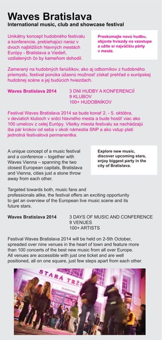 Night life
A unique concept of a music festival
and a conference – together with
Waves Vienna – spanning the two
closest European capitals, Bratislava
and Vienna, cities just a stone throw
away from each other.
Targeted towards both, music fans and
professionals alike, the festival offers an exciting opportunity
to get an overview of the European live music scene and its
future stars.
Waves Bratislava 2014 3 DAYS OF MUSIC AND CONFERENCE
9 VENUES
100+ ARTISTS
Festival Waves Bratislava 2014 will be held on 2-5th October,
spreaded over nine venues in the heart of town and feature more
than 100 concerts of the best new music from all over Europe.
All venues are accessible with just one ticket and are well
positioned, all on one square, just few steps apart from each other.
Waves Bratislava
International music, club and showcase festival
Unikátny koncept hudobného festivalu
a konferencie, prebiehajúci naraz v
dvoch najbližších hlavných mestách
Európy - Bratislava a Viede ,
vzdialených o by kame om dohodil.
Zameraný na hudobných fanúšikov, ako aj odborníkov z hudobného
priemyslu, festival ponúka úžasnú možnos získa preh ad o európskej
hudobnej scéne a jej budúcich hviezdach.
Waves Bratislava 2014 3 DNI HUDBY A KONFERENCIÍ
9 KLUBOV
100+ HUDOBNÍKOV
Festival Waves Bratislava 2014 sa bude kona 2. - 5. októbra,
v deviatich kluboch v srdci hlavného mesta a bude hosti viac ako
100 umelcov z celej Európy. Všetky miesta festivalu sa nachádzajú
iba pár krokov od seba v okolí námestia SNP a ako vstup platí
jednotná festivalová permanentka.
Preskúmajte novú hudbu,
objavte hviezdy na vzostupe
a užite si najvä šiu párty
v meste.
Explore new music,
discover upcoming stars,
enjoy biggest party in the
city of Bratislava.
 