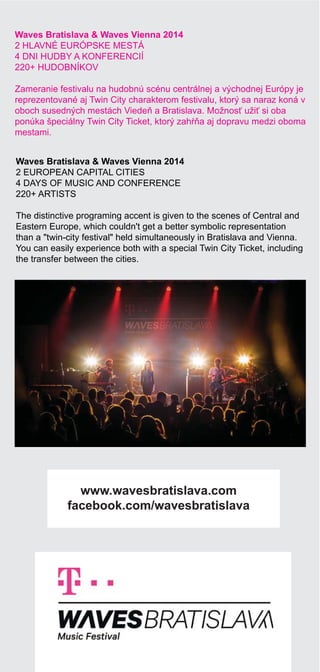 38 | 39
Waves Bratislava & Waves Vienna 2014
2 HLAVNÉ EURÓPSKE MESTÁ
4 DNI HUDBY A KONFERENCIÍ
220+ HUDOBNÍKOV
Zameranie festivalu na hudobnú scénu centrálnej a východnej Európy je
reprezentované aj Twin City charakterom festivalu, ktorý sa naraz koná v
oboch susedných mestách Viede a Bratislava. Možnos uži si oba
ponúka špeciálny Twin City Ticket, ktorý zah a aj dopravu medzi oboma
mestami.
Waves Bratislava & Waves Vienna 2014
2 EUROPEAN CAPITAL CITIES
4 DAYS OF MUSIC AND CONFERENCE
220+ ARTISTS
The distinctive programing accent is given to the scenes of Central and
Eastern Europe, which couldn't get a better symbolic representation
than a "twin-city festival" held simultaneously in Bratislava and Vienna.
You can easily experience both with a special Twin City Ticket, including
the transfer between the cities.
www.wavesbratislava.com
facebook.com/wavesbratislava
 