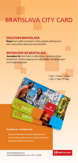 Night life
Available at / Erhältlich bei
Tourist Information Centre, Klobučnícka 2
Tourist Information Centre, Airport Bratislava
Selected Hotels and Partners
i I f i C Kl b č í k
www.visitbratislava.eu
touristinfo@bratislava.sk, tel.: +421 2 16186
aailable at / Erhältlich bei
DISCOVER BRATISLAVA
Enjoy free public transport, a free guided walking tour
and many other discounts and benefits
ENTDECKEN SIE BRATISLAVA
Genieβen Sie freie Fahrt in ōffentlichen Verkehrsmitteln,
kostenlosen Stadtrundgang und viele weitere Ermäβigungen
und Vergünstigungen
1 day / 2 days / 3 days
1 Tag / 2 Tage / 3 Tage
BRATISLAVA CITY CARD
 