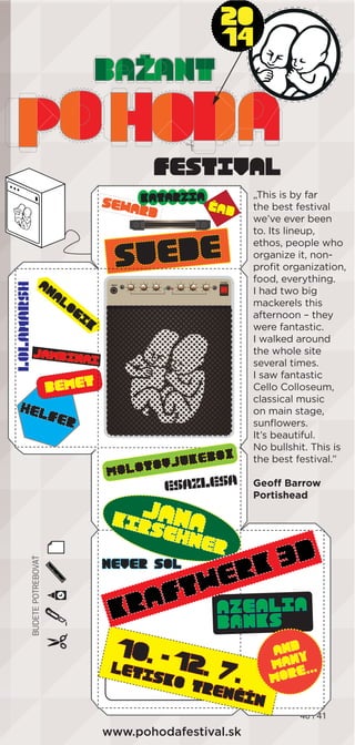 40 | 4140 | 440 | 444 41
„This is by far
the best festival
we’ve ever been
to. Its lineup,
ethos, people who
organize it, non-
proﬁt organization,
food, everything.
I had two big
mackerels this
afternoon – they
were fantastic.
I walked around
the whole site
several times.
I saw fantastic
Cello Colloseum,
classical music
on main stage,
sunﬂowers.
It’s beautiful.
No bullshit. This is
the best festival.”
Geoff Barrow
Portishead
 