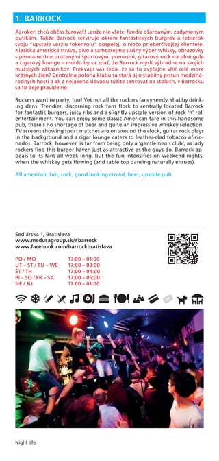 Night life
Sedlárska 1, Bratislava
www.medusagroup.sk/#barrock
www.facebook.com/barrockbratislava
PO / MO 17:00 – 01:00
UT – ST / TU – WE 17:00 – 03:00
ŠT / TH 17:00 – 04:00
PI – SO / FR – SA 17:00 – 05:00
NE / SU 17:00 – 01:00
1. BARROCK
Aj rokeri chcú občas žúrovať! Lenže nie všetci fandia ošarpaným, zadymeným
putikám. Takže Barrock servíruje okrem fantastických burgrov a rebierok
svoju “upscale verziu rokenrolu” dospelej, o niečo prieberčivejšej klientele.
Klasická americká strava, pivo a samozrejme slušný výber whisky, obrazovky
s permanentne pustenými športovými prenosmi, gitarový rock na plné gule
a cigarový lounge – mohlo by sa zdať, že Barrock myslí výhradne na svojich
mužských zákazníkov. Prekvapí vás teda, že sa tu zvyčajne vlní celé more
krásnych žien? Centrálna poloha klubu sa stará aj o stabilný prísun medziná-
rodných hostí a ak z nejakého dôvodu túžite tancovať na stoloch, v Barrocku
sa to deje pravidelne.
Rockers want to party, too! Yet not all the rockers fancy seedy, shabby drink-
ing dens. Trendier, discerning rock fans ﬂock to centrally located Barrock
for fantastic burgers, juicy ribs and a slightly upscale version of rock ‘n’ roll
entertainment. You can enjoy some classic American fare in this handsome
pub, there’s no shortage of beer and quite an impressive whiskey selection.
TV screens showing sport matches are on around the clock, guitar rock plays
in the background and a cigar lounge caters to leather-clad tobacco aﬁcio-
nados. Barrock, however, is far from being only a ‘gentlemen’s club’, as lady
rockers ﬁnd this burger haven just as attractive as the guys do. Barrock ap-
peals to its fans all week long, but the fun intensiﬁes on weekend nights,
when the whiskey gets ﬂowing (and table top dancing naturally ensues).
All american, fun, rock, good looking crowd, beer, upscale pub
 