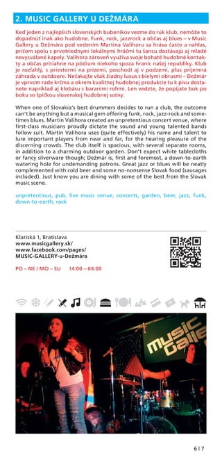 6 | 7
Klariská 1, Bratislava
www.musicgallery.sk/
www.facebook.com/pages/
MUSIC-GALLERY-u-Dežmára
PO – NE / MO – SU 14:00 – 04:00
2. MUSIC GALLERY U DEŽMÁRA
Keď jeden z najlepších slovenských bubeníkov vezme do rúk klub, nemôže to
dopadnúť inak ako hudobne. Funk, rock, jazzrock a občas aj blues – v Music
Gallery u Dežmára pod vedením Martina Valihoru sa hráva často a nahlas,
pričom spolu s prvotriednymi lokálnymi hráčmi tu šancu dostávajú aj mladé
nevycválané kapely. Valihora zároveň využíva svoje bohaté hudobné kontak-
ty a občas pritiahne na pódium niekoho spoza hraníc našej republiky. Klub
je rozľahlý, s priestormi na prízemí, poschodí aj v podzemí, plus príjemná
záhrada v outdoore. Nečakajte však žiadny luxus s bielymi obrusmi – Dežmár
je vprvom rade krčma a okrem kvalitnej hudobnej produkcie tu k pivu dosta-
nete napríklad aj klobásu s baraními rohmi. Len vedzte, že popíjate bok po
boku so špičkou slovenskej hudobnej scény.
When one of Slovakia’s best drummers decides to run a club, the outcome
can’t be anything but a musical gem offering funk, rock, jazz-rock and some-
times blues. Martin Valihora created an unpretentious concert venue, where
ﬁrst-class musicians proudly dictate the sound and young talented bands
follow suit. Martin Valihora uses (quite effectively) his name and talent to
lure important players from near and far, for the hearing pleasure of the
discerning crowds. The club itself is spacious, with several separate rooms,
in addition to a charming outdoor garden. Don’t expect white tablecloths
or fancy silverware though; Dežmár is, ﬁrst and foremost, a down-to-earth
watering hole for undemanding patrons. Great jazz or blues will be neatly
complemented with cold beer and some no-nonsense Slovak food (sausages
included). Just know you are dining with some of the best from the Slovak
music scene.
unpretentious, pub, live music venue, concerts, garden, beer, jazz, funk,
down-to-earth, rock
 