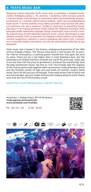 8 | 9
Ventúrska 1, Erdödy Palace, 811 01 Bratislava
medusagroup.sk/home#trafo
www.facebook.com/TrafoBar
PO – SO / TH – SA 21:00 – 05:00
4. TRAFO MUSIC BAR
Notoricky známa diskotéka Trafo music club sa nachádza v podzemí histo-
rického Erdődyho paláca z 18. storočia, s funkčnou trafo stanicou priamo
v interiéri klubu. Ceny drinkov sú nastavené vyššie ako bratislavský priemer,
no barmani sú v remesle celkom slušne podkutí, takže vám pravdepodobne
bude chutiť. V tomto podniku majú dámy spravidla vstup lacnejší ako páni,
a to dokonca viac ako o polovicu. Hudba je zameraná na komerčný house,
hip-hop a r’n’b, hrávajú pomerne známi lokálni DJi. Skalných fanúšikov Trafa
spoznáte podľa výdatného mejkapu (ženy), mohutných svalov (muži) a kom-
ba solárium plus mnohé plastické operácie (muži i ženy). Nenechajte sa však
odradiť, pretože Trafo sa skutočne vie zabávať a okolo polnoci už tempera-
mentné osadenstvo radostne a svorne poskakuje ako jedno telo, a zaruče-
ne tu neuvidíte žiadnu zamračenú tvár (čo ale samozrejme môže byť aj tým
botoxom).
Trafo music club is based in the historic underground premises of the 18th
century Erdody’s Palace. The famous local disco is well known for its pecu-
liar interior centrepiece; a working power transformer that gave the joint
its name. Prices are set a tad higher than in most Bratislava bars, but the
bartenders are skilled and their cocktails are worth the price tag. Ladies get
in for less than half the price of gentlemen’s entrance fee and (mostly) local
DJs play mainstream house, hip-hop or r’n’b. You’ll easily spot the regulars
of the club by generously applied make-up (women), bulky physiques (men)
and the timeless combo of fake tans and loads of cosmetic surgery (both
sexes). Don’t let this put you off though; Trafo really knows how to party and
around midnight, you just might ﬁnd yourself singing along to some cheesy
tune with the rest of the ecstatic crowd.
loads of fun, house, skimpy dresses, cocktails, dancing
 