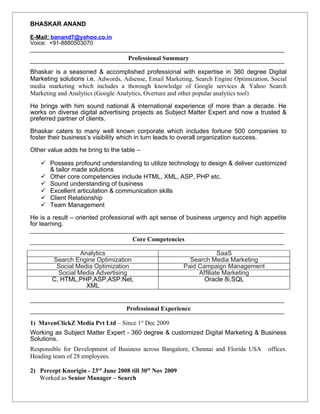 BHASKAR ANAND
E-Mail: banand7@yahoo.co.in
Voice: +91-8880503070
Professional Summary
Bhaskar is a seasoned & accomplished professional with expertise in 360 degree Digital
Marketing solutions i.e. Adwords, Adsense, Email Marketing, Search Engine Optimization, Social
media marketing which includes a thorough knowledge of Google services & Yahoo Search
Marketing and Analytics (Google Analytics, Overture and other popular analytics tool)
He brings with him sound national & international experience of more than a decade. He
works on diverse digital advertising projects as Subject Matter Expert and now a trusted &
preferred partner of clients.
Bhaskar caters to many well known corporate which includes fortune 500 companies to
foster their business’s visibility which in turn leads to overall organization success.
Other value adds he bring to the table –
 Possess profound understanding to utilize technology to design & deliver customized
& tailor made solutions
 Other core competencies include HTML, XML, ASP, PHP etc.
 Sound understanding of business
 Excellent articulation & communication skills
 Client Relationship
 Team Management
He is a result – oriented professional with apt sense of business urgency and high appetite
for learning.
Core Competencies
Analytics SaaS
Search Engine Optimization Search Media Marketing
Social Media Optimization Paid Campaign Management
Social Media Advertising Affiliate Marketing
C, HTML,PHP,ASP,ASP.Net,
XML
Oracle 8i,SQL
Professional Experience
1) MavenClickZ Media Pvt Ltd – Since 1st
Dec 2009
Working as Subject Matter Expert - 360 degree & customized Digital Marketing & Business
Solutions.
Responsible for Development of Business across Bangalore, Chennai and Florida USA offices.
Heading team of 28 employees.
2) Percept Knorigin - 23rd
June 2008 till 30th
Nov 2009
Worked as Senior Manager – Search
 