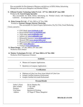 Was accountable for Development of Business and delivery in SEM, Online Advertising.
Managed the team across Bangalore and Mumbai Offices.
3) Efficient Frontier Technology India Pvt Ltd – 15th
Nov 2006 till 20th
June 2008
Worked as Sr. Search Engine Specialist
Was accountable for SEM, Online Advertising etc. Worked closely with headquarter at
California & managed the team at India office.
4) Dzine Garage Pvt Ltd – 4th
July 2005 to 14th
Nov 2006
Worked as Assistant Manager Internet Marketing
Was accountable for Search Engine Optimization, Pay Per Click, Email Marketing.
Clients catered to -
 ICICI Bank (www.icicibank.co.uk)
 Royal Enfield (www.royalenfield.com)
 Trails India (www.trailsindia.com)
 Saffola Life (www.saffolalife.com)
 Birlasunlife Insurance (www.birlasunlife.com)
 Monarch TBS (www.monarchtbs.com)
 Phonesunlimited (www.phonesunlimited.co.uk)
 DHL (www.dhl.co.in )
 Cholayil (www.cholayil.com)
5) Planet Design – 16th
Dec 2004 to 30th
June 2005
Worked as SEO Analyst
6) Maintec Technologies Pvt Ltd – 12th
June 2004 to 16th
Dec 2004
Worked as Web Programmer (Trainee)
Academic
 Masters in Computer Applications
 Bachelors in Computer Applications
Certifications
 Diploma in Cyber Law from Asian School of Cyber Law
 Google Certified Analytics Professional
 Google Certified Ad words Professional
Personal Details
Father’s Name Dr Jay Shankar Jha
Date of Birth 7th
Jan 1980
Passport Available
Visa Status Business & Working
Address J.P Nagar 8th
Phase, Bangalore
BHASKAR ANAND
 