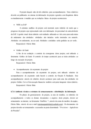 O projeto lançará mão de três relatórios para acompanhamento. Estes relatórios
deverão ser publicados no sistema de informação do projeto e gerados com frequência diária
ou imediatamente à medida que as evoluções físicas do projeto acontecerem.
 WBS ou EAP
A estrutura analítica do projeto será mostrada neste relatório de modo que o
progresso do projeto seja representado nela com informação do percentual de cada atividade
da EAP. A gestão visual deste relatório será realizada utilizando-se três cores para cada status
de andamento das atividades: atividades não iniciadas serão mostradas em amarelo.
Atividades em andamento, na cor azul. Atividades concluídas serão grafadas na cor verde.
Responsável: Otávio Brito
 Gráfico de Gantt
A fim de ter avaliação e controle do cronograma deste projeto, será utilizada a
ferramenta Gráfico de Gantt. O controle do tempo acontecerá para as todas atividades ao
longo da execução do projeto.
Responsável: Otávio Brito
 Acompanhamento do orçamento do projeto
Para o acompanhamento do orçamento do projeto, será utilizado relatório de
acompanhamento de orçamento onde haverá o controle do Orçado X Realizado. Este
acompanhamento através do relatório deverá acontecer para cada uma das atividades do
projeto. Gráfico CurvaS da execução financeira também será parte integrante deste relatório.
Responsável: Otávio Brito
6.7.6 Ambiente técnico e estrutura de armazenamento e distribuição da informação
Os planos de gerenciamento do projeto, as atas de reuniões, os relatórios de
acompanhamento e todos os demais documentos e arquivos deste projeto, devem ser
armazenados na internet, na ferramenta OneDrive ®1, através da conta do membro da equipe,
Otávio Brito, através de seu e-mail (otavioaugustobrito@outlook.com). Os documentos do
projeto deverão ser armazenados e acessados na pasta denominada “Precisione – Agricultura
de Precisão”.
 