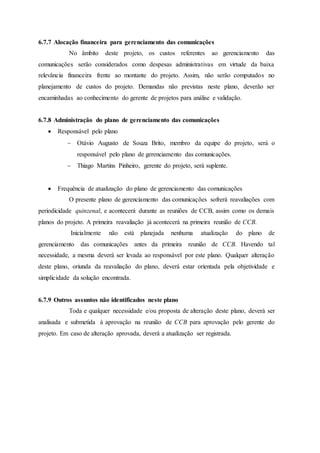 6.7.7 Alocação financeira para gerenciamento das comunicações
No âmbito deste projeto, os custos referentes ao gerenciamento das
comunicações serão considerados como despesas administrativas em virtude da baixa
relevância financeira frente ao montante do projeto. Assim, não serão computados no
planejamento de custos do projeto. Demandas não previstas neste plano, deverão ser
encaminhadas ao conhecimento do gerente de projetos para análise e validação.
6.7.8 Administração do plano de gerenciamento das comunicações
 Responsável pelo plano
 Otávio Augusto de Souza Brito, membro da equipe do projeto, será o
responsável pelo plano de gerenciamento das comunicações.
 Thiago Martins Pinheiro, gerente do projeto, será suplente.
 Frequência de atualização do plano de gerenciamento das comunicações
O presente plano de gerenciamento das comunicações sofrerá reavaliações com
periodicidade quinzenal, e acontecerá durante as reuniões de CCB, assim como os demais
planos do projeto. A primeira reavaliação já acontecerá na primeira reunião de CCB.
Inicialmente não está planejada nenhuma atualização do plano de
gerenciamento das comunicações antes da primeira reunião de CCB. Havendo tal
necessidade, a mesma deverá ser levada ao responsável por este plano. Qualquer alteração
deste plano, oriunda da reavaliação do plano, deverá estar orientada pela objetividade e
simplicidade da solução encontrada.
6.7.9 Outros assuntos não identificados neste plano
Toda e qualquer necessidade e/ou proposta de alteração deste plano, deverá ser
analisada e submetida à aprovação na reunião de CCB para aprovação pelo gerente do
projeto. Em caso de alteração aprovada, deverá a atualização ser registrada.
 