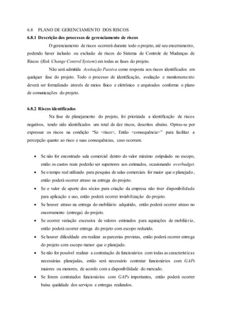 6.8 PLANO DE GERENCIAMENTO DOS RISCOS
6.8.1 Descrição dos processos de gerenciamento de riscos
O gerenciamento de riscos ocorrerá durante todo o projeto, até seu encerramento,
podendo haver inclusão ou exclusão de riscos do Sistema de Controle de Mudanças de
Riscos (Risk Change Control System) em todas as fases do projeto.
Não será admitida Aceitação Passiva como resposta aos riscos identificados em
qualquer fase do projeto. Todo o processo de identificação, avaliação e monitoramento
deverá ser formalizado através de meios físico e eletrônico e arquivados conforme o plano
de comunicações do projeto.
6.8.2 Riscos identificados
Na fase de planejamento do projeto, foi priorizada a identificação de riscos
negativos, tendo sido identificados um total de dez riscos, descritos abaixo. Optou-se por
expressar os riscos na condição “Se <risco>, Então <consequência>” para facilitar a
percepção quanto ao risco e suas consequências, caso ocorram.
 Se não for encontrado sala comercial dentro do valor máximo estipulado no escopo,
então os custos reais poderão ser superiores aos estimados, ocasionando overbudget.
 Se o tempo real utilizado para pesquisa de salas comerciais for maior que o planejado,
então poderá ocorrer atraso na entrega do projeto.
 Se o valor de aporte dos sócios para criação da empresa não tiver disponibilidade
para aplicação e uso, então poderá ocorrer inviabilização do projeto.
 Se houver atraso na entrega do mobiliário adquirido, então poderá ocorrer atraso no
encerramento (entrega) do projeto.
 Se ocorrer variação excessiva de valores estimados para aquisições de mobiliário,
então poderá ocorrer entrega do projeto com escopo reduzido.
 Se houver dificuldade em realizar as parcerias previstas, então poderá ocorrer entrega
do projeto com escopo menor que o planejado.
 Se não for possível realizar a contratação de funcionários com todas as características
necessárias planejadas, então será necessário contratar funcionários com GAPs
maiores ou menores, de acordo com a disponibilidade do mercado.
 Se forem contratados funcionários com GAPs importantes, então poderá ocorrer
baixa qualidade dos serviços e entregas realizados.
 