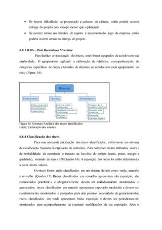  Se houver dificuldade de prospecção e cadastro de clientes, então poderá ocorrer
entrega do projeto com escopo menor que o planejado.
 Se ocorrer atraso nos trâmites de registro e documentação legal da empresa, então
poderá ocorrer atraso na entrega do projeto.
6.8.3 RBS – Risk Breakdown Structure
Para facilitar a visualização dos riscos, estes foram agrupados de acordo com sua
similaridade. O agrupamento agilizará a elaboração de relatórios, acompanhamento de
categorias específicas de riscos e tomadas de decisões de acordo com cada agrupamento ou
risco (Figura 16).
Figura 16 Estrutura Analítica dos riscos identificados
Fonte: Elaboração dos autores.
6.8.4 Classificação dos riscos
Para uma adequada priorização dos riscos identificados, elaborou-se um sistema
de classificação baseado na exposição de cada risco. Para cada risco foram atribuídos valores
de probabilidade de ocorrência e impacto na baseline do projeto (custo, prazo, escopo e
qualidade), variando de zero a 0,9 (Quadro 16). A exposição dos riscos foi então determinada
a partir destes valores.
Os riscos foram então classificados em um sistema de três cores: verde, amarelo
e vermelho (Quadro 17). Riscos classificados em vermelho apresentam alta exposição, são
considerados prioritários e obrigatoriamente devem ser cuidadosamente monitorados e
gerenciados; riscos classificados em amarelo apresentam exposição moderada e devem ser
constantemente monitorados e planejados para uma possível necessidade de gerenciamento;
riscos classificados em verde apresentam baixa exposição e devem ser periodicamente
monitorados para acompanhamento de eventuais modificações de sua exposição. Após o
 