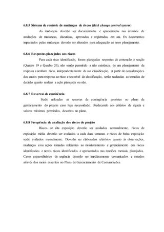 6.8.5 Sistema de controle de mudanças de riscos (Risk change control system)
As mudanças deverão ser documentadas e apresentadas nas reuniões de
avaliações de mudanças, discutidas, aprovadas e registradas em ata. Os documentos
impactados pelas mudanças deverão ser alterados para adequação ao novo planejamento.
6.8.6 Respostas planejadas aos riscos
Para cada risco identificado, foram planejadas respostas de contenção e reação
(Quadro 19 e Quadro 20), não sendo permitido a não existência de um planejamento de
resposta a nenhum risco, independentemente de sua classificação. A partir de considerações
dos custos para resposta ao risco e seu nível de classificação, serão realizadas as tomadas de
decisão quanto realizar a ação planejada ou não.
6.8.7 Reservas de continência
Serão utilizadas as reservas de contingência previstas no plano de
gerenciamento do projeto caso haja necessidade, obedecendo aos critérios de alçada e
valores máximos permitidos, descritos no plano.
6.8.8 Frequência de avaliação dos riscos do projeto
Riscos de alta exposição deverão ser avaliados semanalmente, riscos de
exposição média deverão ser avaliados a cada duas semanas e riscos de baixa exposição
serão avaliados mensalmente. Deverão ser elaborados relatórios quanto às observações,
mudanças e/ou ações tomadas referentes ao monitoramento e gerenciamento dos riscos
identificados e novos riscos identificados e apresentados nas reuniões mensais planejadas.
Casos extraordinários de urgência deverão ser imediatamente comunicados e tratados
através dos meios descritos no Plano de Gerenciamento de Comunicações.
 