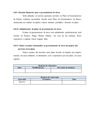 6.8.9 Alocação financeira para o gerenciamento de riscos
Serão utilizadas as reservas gerenciais previstas no Plano de Gerenciamento
do Projeto, conforme necessidade descrita neste Plano de Gerenciamento de Riscos,
obedecendo aos critérios de alçada e valores máximos permitidos, descritos no plano.
6.8.10 Administração do plano de gerenciamento de riscos
O plano de gerenciamento de riscos será administrado prioritariamente pelo
Gerente de Projetos, Thiago Martins Pinheiro. Em caso de sua ausência, ficará
responsável o suplente Otavio Augusto Brito
6.8.11 Outros assuntos relacionados ao gerenciamento de riscos do projeto não
previstos neste plano
Outros assuntos não descritos neste plano deverão ser tratados nas reuniões
mensais em casos ordinários ou diretamente com o responsável por este plano, em casos
urgentes.
Registro de Alterações
Data Modificado por Descrição da mudança
Registro de Aprovação
Aprovador Assinatura Data
Sponsor
 